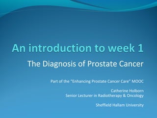 The Diagnosis of Prostate Cancer 
Part of the “Enhancing Prostate Cancer Care” MOOC 
Catherine Holborn 
Senior Lecturer in Radiotherapy & Oncology 
Sheffield Hallam University 
 