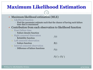 Maximum Likelihood Estimation
4/12/2014Webinar for ASQ Reliability Division
19
 Maximum likelihood estimation (MLE)
 Likelihood function
 Find the parameter estimate such that the chance of having such failure
time data is maximized
 Contribution from each observation to likelihood function
 Exact failure time
 Failure density function
 Right censored observation
 Reliability function
 Left censored observation
 Failure function
 Interval censored observation
 Difference of failure functions
)(tR
)(tF
)()( 
 tFtF
)(tf
 