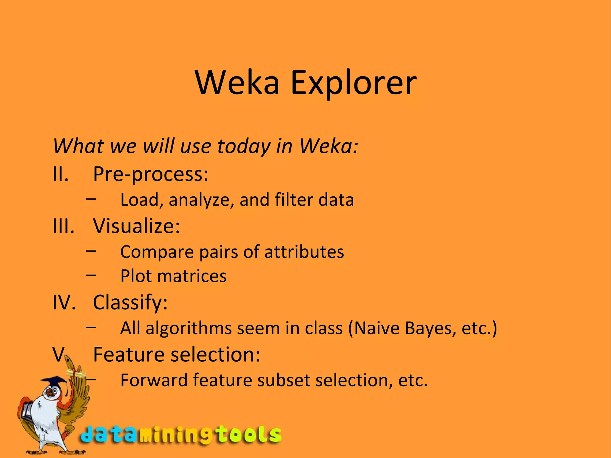 Weka Explorer What we will use today in Weka: Pre-process: Load, analyze, and filter data Visualize: Compare pairs of attributes Plot matrices Classify: All algorithms seem in class (Naive Bayes, etc.) Feature selection: Forward feature subset selection, etc. 
