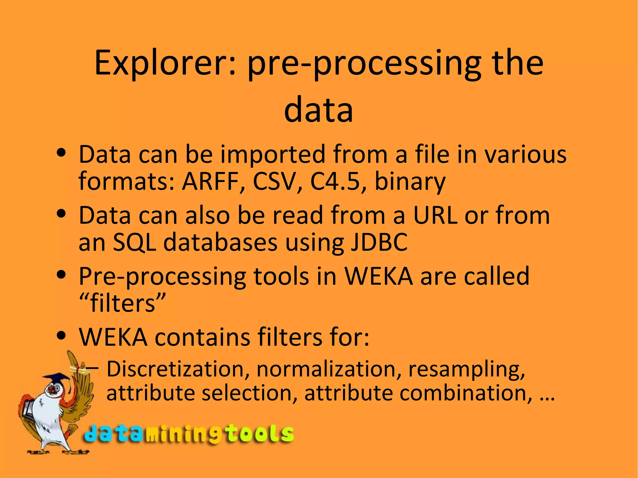 Explorer: pre-processing the data Data can be imported from a file in various formats: ARFF, CSV, C4.5, binary Data can also be read from a URL or from an SQL databases using JDBC Pre-processing tools in WEKA are called “filters” WEKA contains filters for: Discretization, normalization, resampling, attribute selection, attribute combination, … 