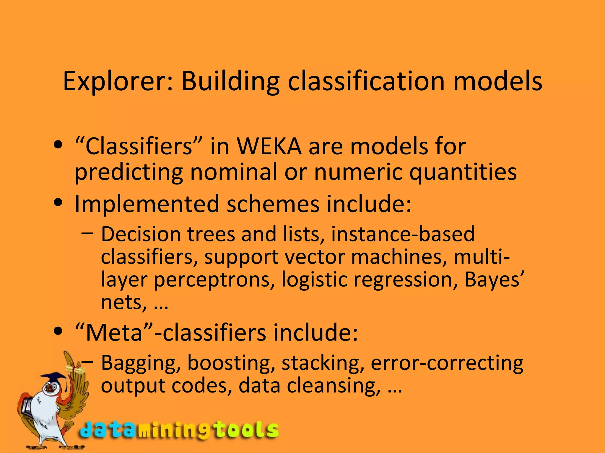 Explorer: Building classification models “ Classifiers” in WEKA are models for predicting nominal or numeric quantities Implemented schemes include: Decision trees and lists, instance-based classifiers, support vector machines, multi-layer perceptrons, logistic regression, Bayes’ nets, … “ Meta”-classifiers include: Bagging, boosting, stacking, error-correcting output codes, data cleansing, … 
