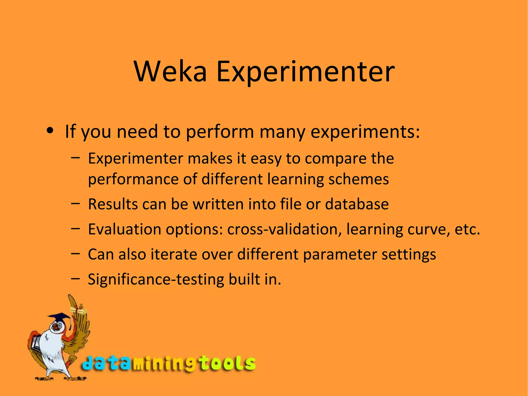 Weka Experimenter If you need to perform many experiments: Experimenter makes it easy to compare the performance of different learning schemes Results can be written into file or database Evaluation options: cross-validation, learning curve,  etc. Can also iterate over different parameter settings Significance-testing built in . 