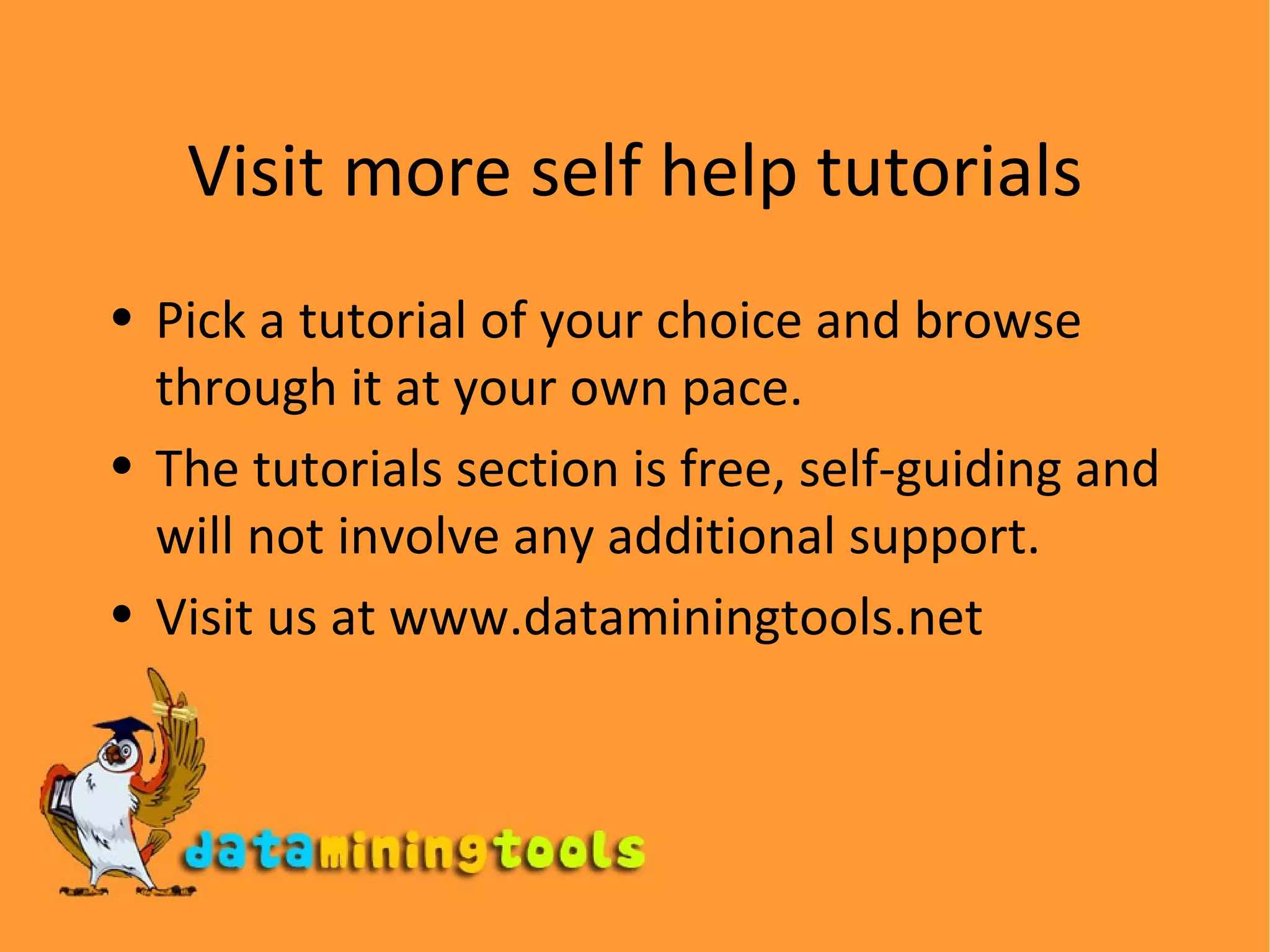 Visit more self help tutorials Pick a tutorial of your choice and browse through it at your own pace. The tutorials section is free, self-guiding and will not involve any additional support. Visit us at www.dataminingtools.net 