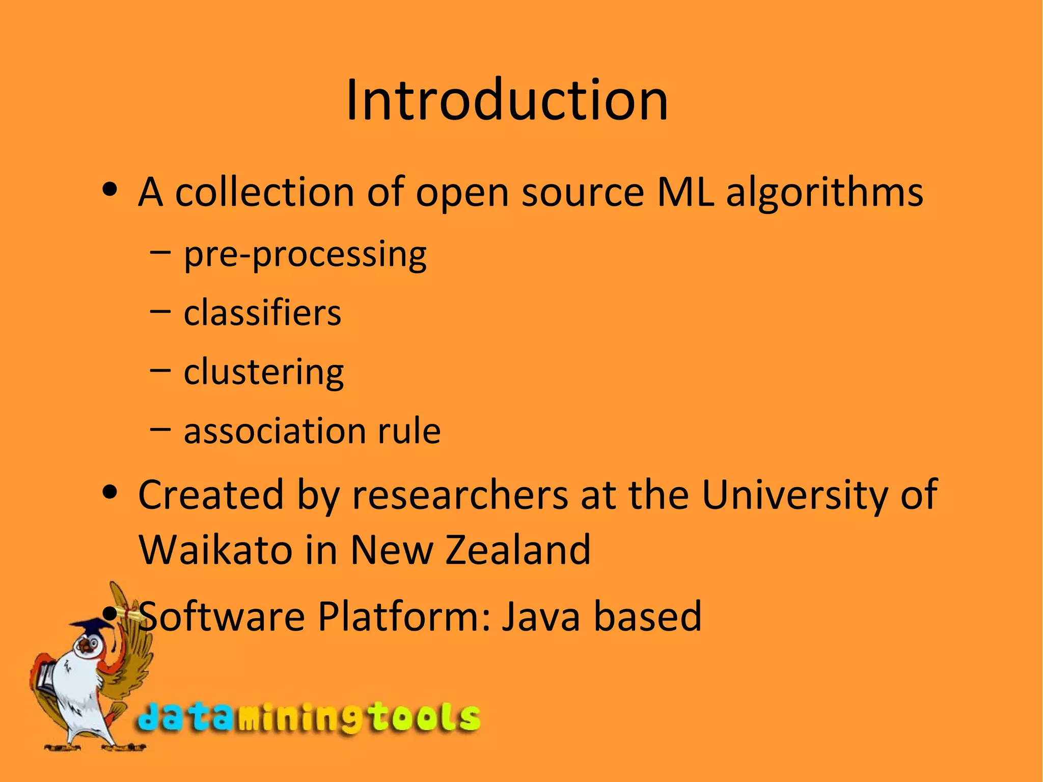 Introduction A collection of open source ML algorithms pre-processing classifiers clustering association rule Created by researchers at the University of Waikato in New Zealand  Software Platform: Java based  