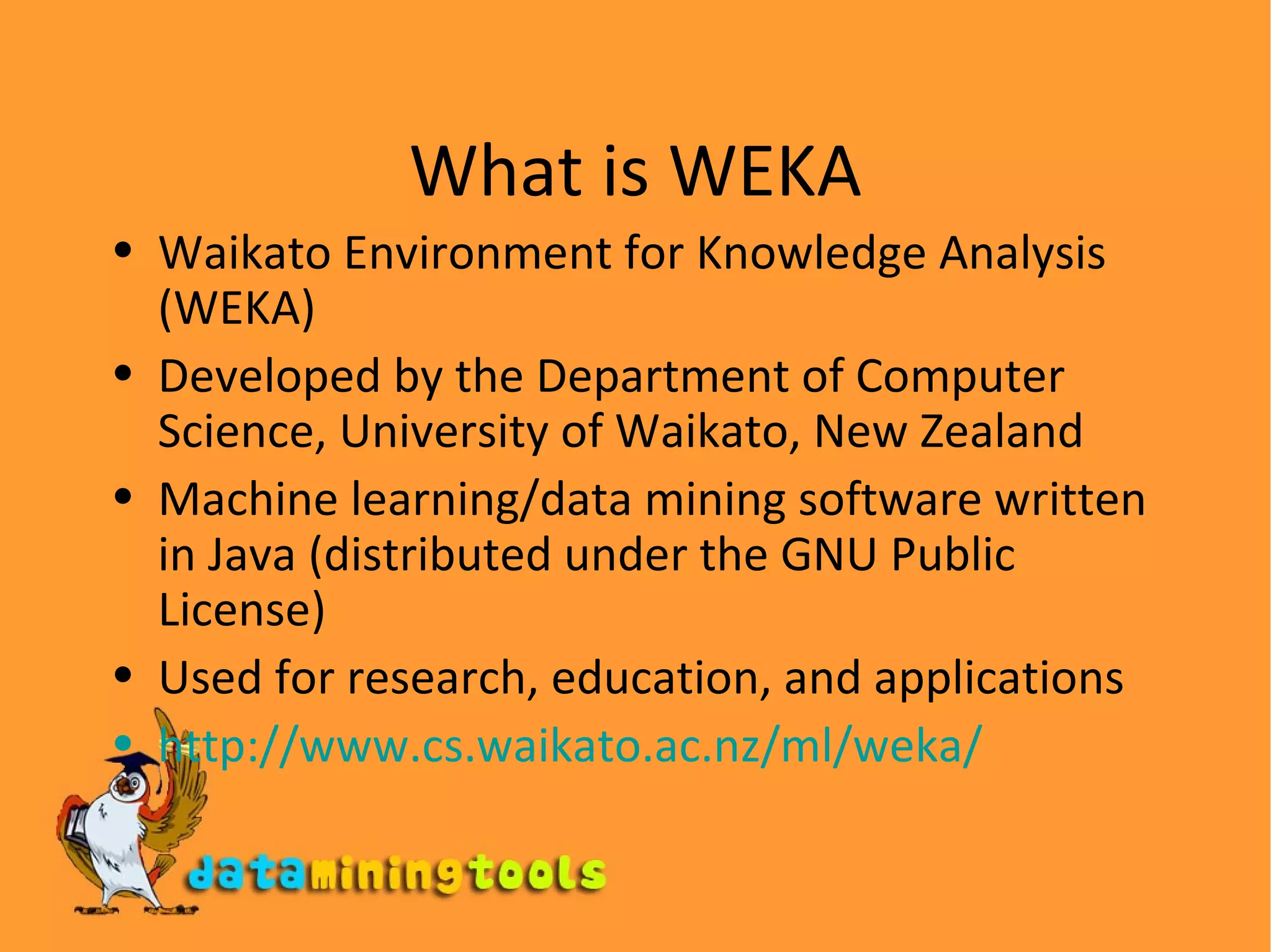 What is WEKA Waikato Environment for Knowledge Analysis (WEKA) Developed by the Department of Computer Science, University of Waikato, New Zealand Machine learning/data mining software written in Java (distributed under the GNU Public License) Used for research, education, and applications http://www.cs.waikato.ac.nz/ml/weka/ 