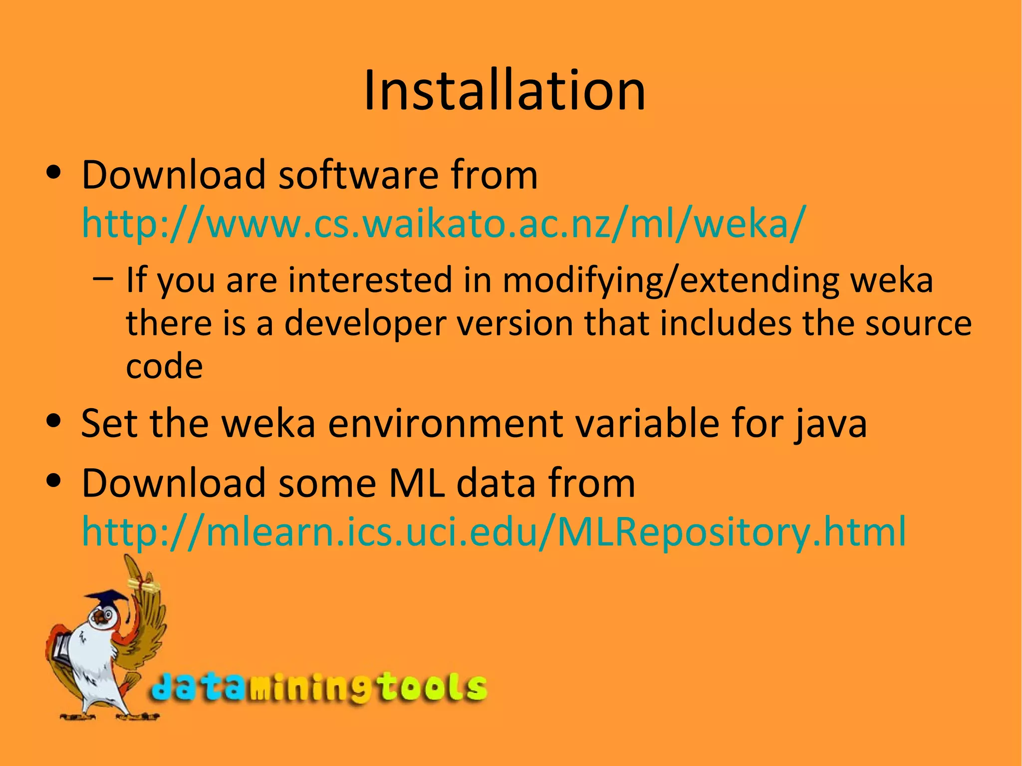 Installation Download software from  http://www.cs.waikato.ac.nz/ml/weka/ If you are interested in modifying/extending weka there is a developer version that includes the source code Set the weka environment variable for java Download some ML data from  http://mlearn.ics.uci.edu/MLRepository.html 