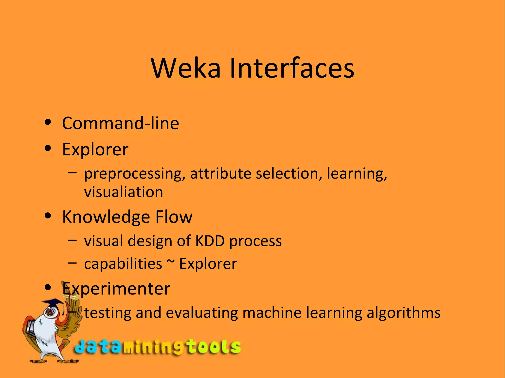 Weka Interfaces Command-line Explorer preprocessing, attribute selection, learning, visualiation Knowledge Flow visual design of KDD process capabilities  ~  Explorer Experimenter testing and evaluating machine learning algorithms 