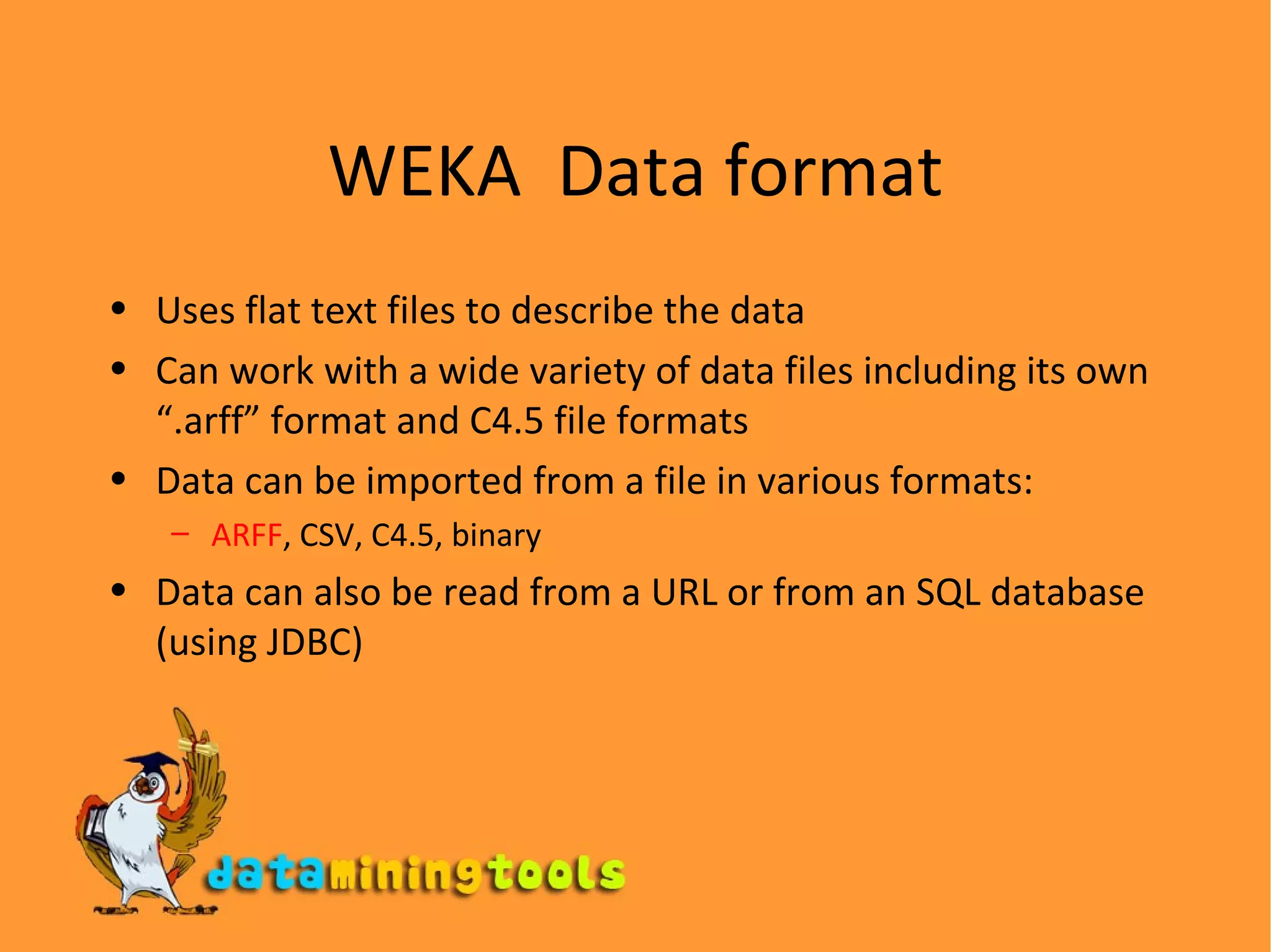 WEKA  Data format Uses flat text files to describe the data Can work with a wide variety of data files including its own “.arff” format and C4.5 file formats Data can be imported from a file in various formats:  ARFF , CSV, C4.5, binary Data can also be read from a URL or from an SQL database (using JDBC) 
