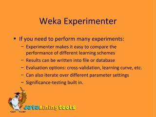 Weka Experimenter If you need to perform many experiments: Experimenter makes it easy to compare the performance of different learning schemes Results can be written into file or database Evaluation options: cross-validation, learning curve,  etc. Can also iterate over different parameter settings Significance-testing built in . 