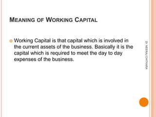 MEANING OF WORKING CAPITAL


   Working Capital is that capital which is involved in




                                                              Dr. NEERAJ CHITKARA
    the current assets of the business. Basically it is the
    capital which is required to meet the day to day
    expenses of the business.
 
