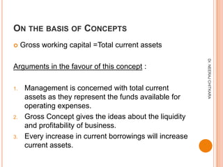 ON THE BASIS OF CONCEPTS
    Gross working capital =Total current assets




                                                           Dr. NEERAJ CHITKARA
Arguments in the favour of this concept :

1.    Management is concerned with total current
      assets as they represent the funds available for
      operating expenses.
2.    Gross Concept gives the ideas about the liquidity
      and profitability of business.
3.    Every increase in current borrowings will increase
      current assets.
 