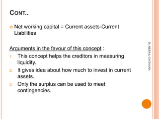 CONT..

   Net working capital = Current assets-Current
    Liabilities




                                                       Dr. NEERAJ CHITKARA
Arguments in the favour of this concept :
1. This concept helps the creditors in measuring
   liquidity.
2. It gives idea about how much to invest in current
   assets.
3. Only the surplus can be used to meet
   contingencies.
 