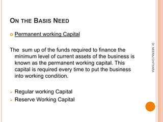 ON THE BASIS NEED
   Permanent working Capital




                                                       Dr. NEERAJ CHITKARA
The sum up of the funds required to finance the
  minimum level of current assets of the business is
  known as the permanent working capital. This
  capital is required every time to put the business
  into working condition.

   Regular working Capital
   Reserve Working Capital
 