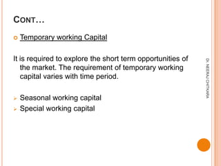CONT…
   Temporary working Capital

It is required to explore the short term opportunities of




                                                            Dr. NEERAJ CHITKARA
   the market. The requirement of temporary working
   capital varies with time period.

   Seasonal working capital
   Special working capital
 