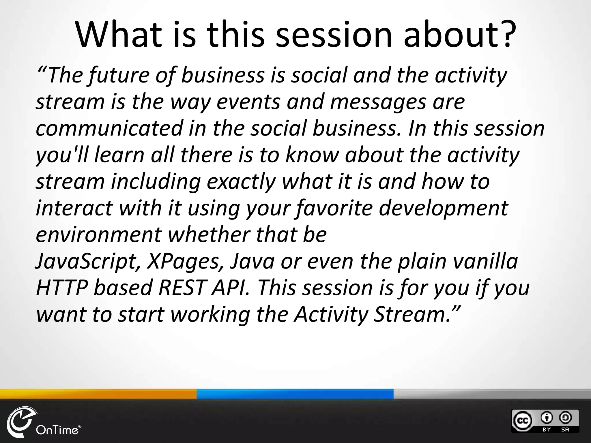 What is this session about?
“The future of business is social and the activity
stream is the way events and messages are
communicated in the social business. In this session
you'll learn all there is to know about the activity
stream including exactly what it is and how to
interact with it using your favorite development
environment whether that be
JavaScript, XPages, Java or even the plain vanilla
HTTP based REST API. This session is for you if you
want to start working the Activity Stream.”
 