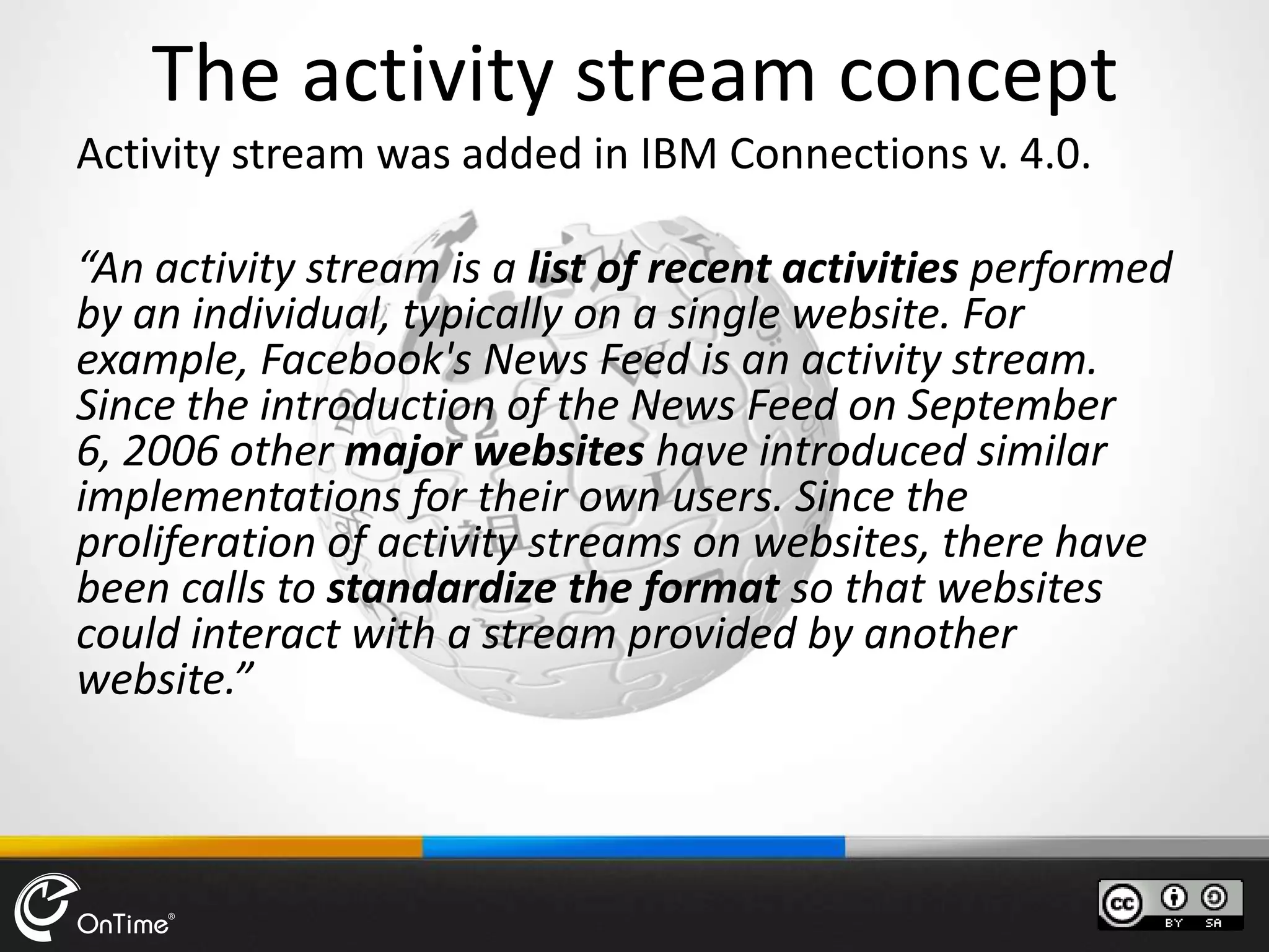 The activity stream concept
Activity stream was added in IBM Connections v. 4.0.
“An activity stream is a list of recent activities performed
by an individual, typically on a single website. For
example, Facebook's News Feed is an activity stream.
Since the introduction of the News Feed on September
6, 2006 other major websites have introduced similar
implementations for their own users. Since the
proliferation of activity streams on websites, there have
been calls to standardize the format so that websites
could interact with a stream provided by another
website.”
 