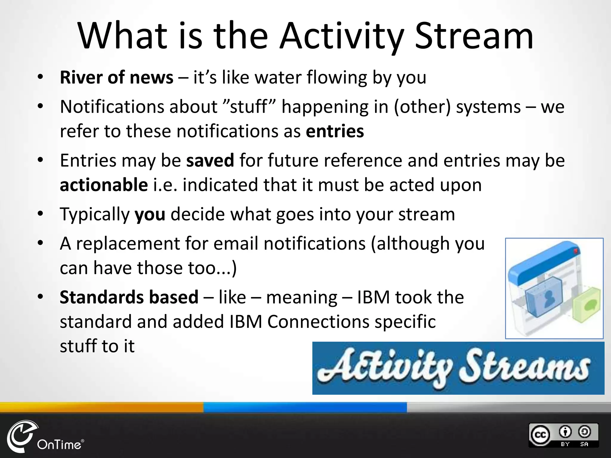 What is the Activity Stream
• River of news – it’s like water flowing by you
• Notifications about ”stuff” happening in (other) systems – we
refer to these notifications as entries
• Entries may be saved for future reference and entries may be
actionable i.e. indicated that it must be acted upon
• Typically you decide what goes into your stream
• A replacement for email notifications (although you
can have those too...)
• Standards based – like – meaning – IBM took the
standard and added IBM Connections specific
stuff to it
 