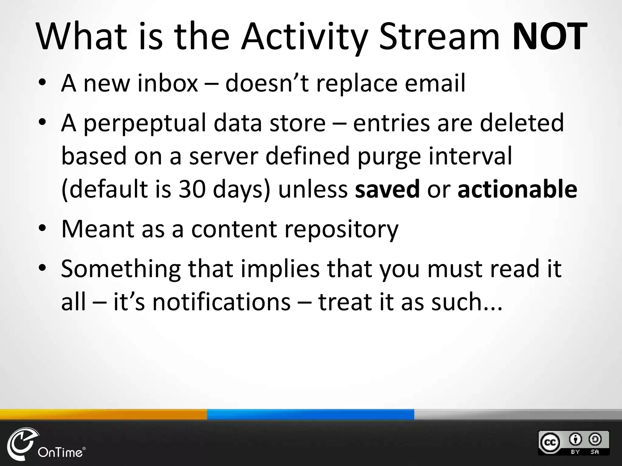 What is the Activity Stream NOT
• A new inbox – doesn’t replace email
• A perpeptual data store – entries are deleted
based on a server defined purge interval
(default is 30 days) unless saved or actionable
• Meant as a content repository
• Something that implies that you must read it
all – it’s notifications – treat it as such...
 