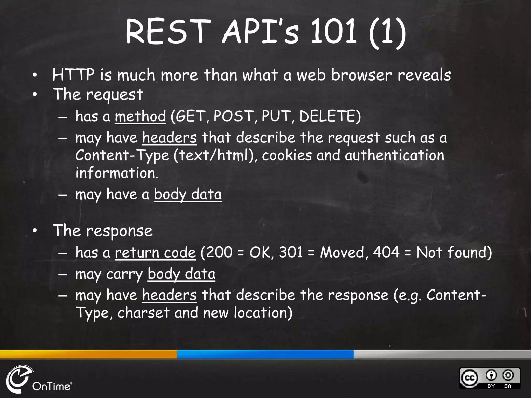 • HTTP is much more than what a web browser reveals
• The request
– has a method (GET, POST, PUT, DELETE)
– may have headers that describe the request such as a
Content-Type (text/html), cookies and authentication
information.
– may have a body data
• The response
– has a return code (200 = OK, 301 = Moved, 404 = Not found)
– may carry body data
– may have headers that describe the response (e.g. Content-
Type, charset and new location)
REST API’s 101 (1)
 