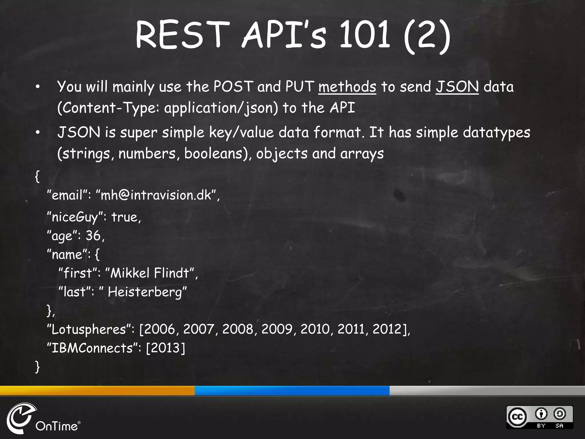 • You will mainly use the POST and PUT methods to send JSON data
(Content-Type: application/json) to the API
• JSON is super simple key/value data format. It has simple datatypes
(strings, numbers, booleans), objects and arrays
{
”email”: ”mh@intravision.dk”,
”niceGuy”: true,
”age”: 36,
”name”: {
”first”: ”Mikkel Flindt”,
”last”: ” Heisterberg”
},
”Lotuspheres”: [2006, 2007, 2008, 2009, 2010, 2011, 2012],
”IBMConnects”: [2013]
}
REST API’s 101 (2)
 