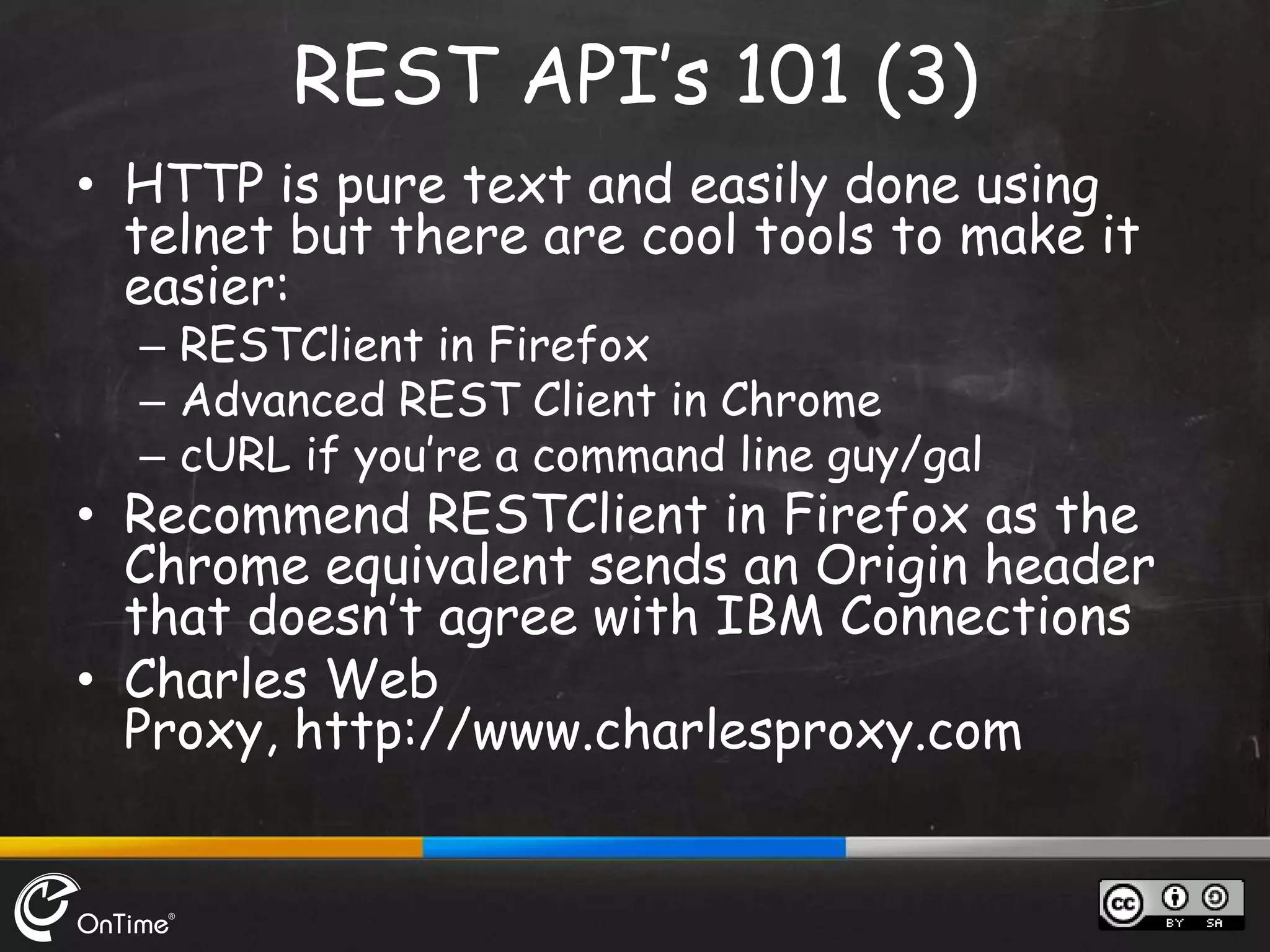 • HTTP is pure text and easily done using
telnet but there are cool tools to make it
easier:
– RESTClient in Firefox
– Advanced REST Client in Chrome
– cURL if you’re a command line guy/gal
• Recommend RESTClient in Firefox as the
Chrome equivalent sends an Origin header
that doesn’t agree with IBM Connections
• Charles Web
Proxy, http://www.charlesproxy.com
REST API’s 101 (3)
 