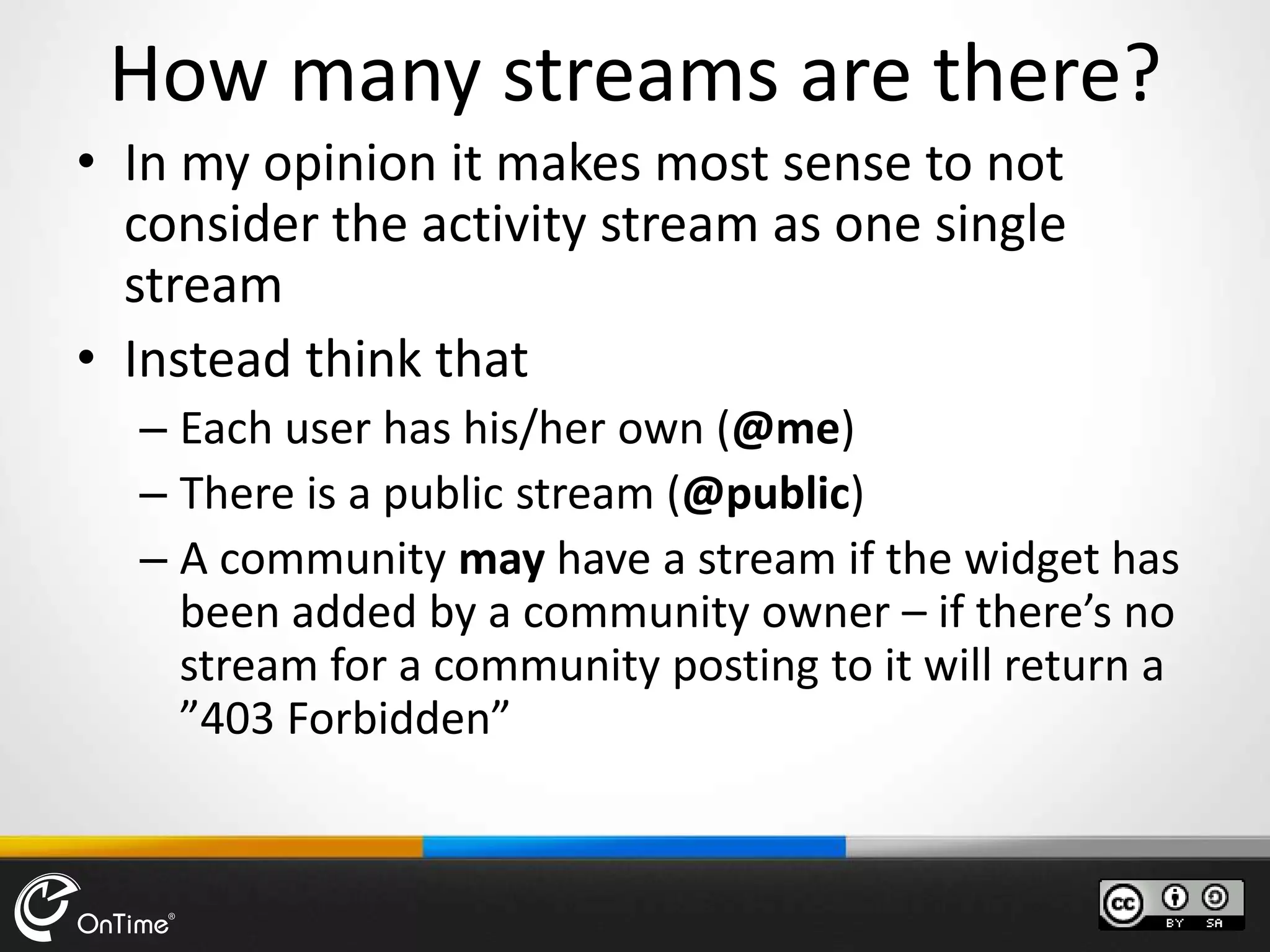 How many streams are there?
• In my opinion it makes most sense to not
consider the activity stream as one single
stream
• Instead think that
– Each user has his/her own (@me)
– There is a public stream (@public)
– A community may have a stream if the widget has
been added by a community owner – if there’s no
stream for a community posting to it will return a
”403 Forbidden”
 