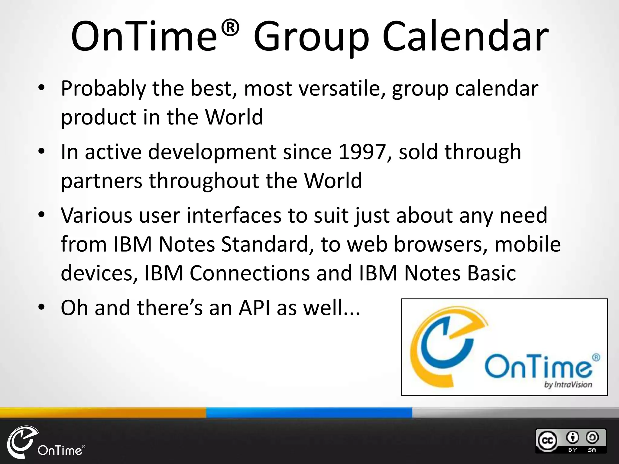 OnTime® Group Calendar
• Probably the best, most versatile, group calendar
product in the World
• In active development since 1997, sold through
partners throughout the World
• Various user interfaces to suit just about any need
from IBM Notes Standard, to web browsers, mobile
devices, IBM Connections and IBM Notes Basic
• Oh and there’s an API as well...
 
