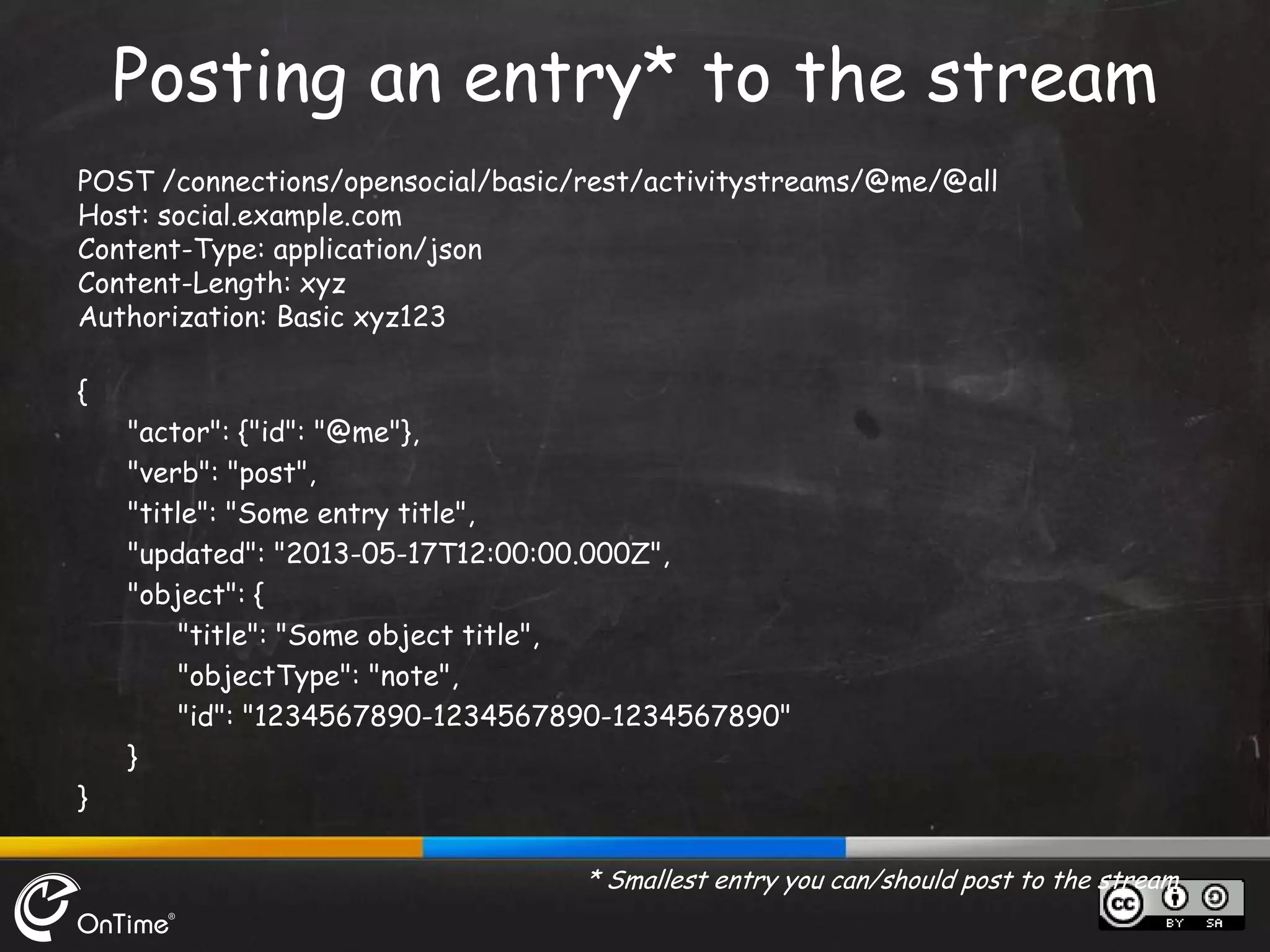 POST /connections/opensocial/basic/rest/activitystreams/@me/@all
Host: social.example.com
Content-Type: application/json
Content-Length: xyz
Authorization: Basic xyz123
{
"actor": {"id": "@me"},
"verb": "post",
"title": "Some entry title",
"updated": "2013-05-17T12:00:00.000Z",
"object": {
"title": "Some object title",
"objectType": "note",
"id": "1234567890-1234567890-1234567890"
}
}
* Smallest entry you can/should post to the stream
Posting an entry* to the stream
 
