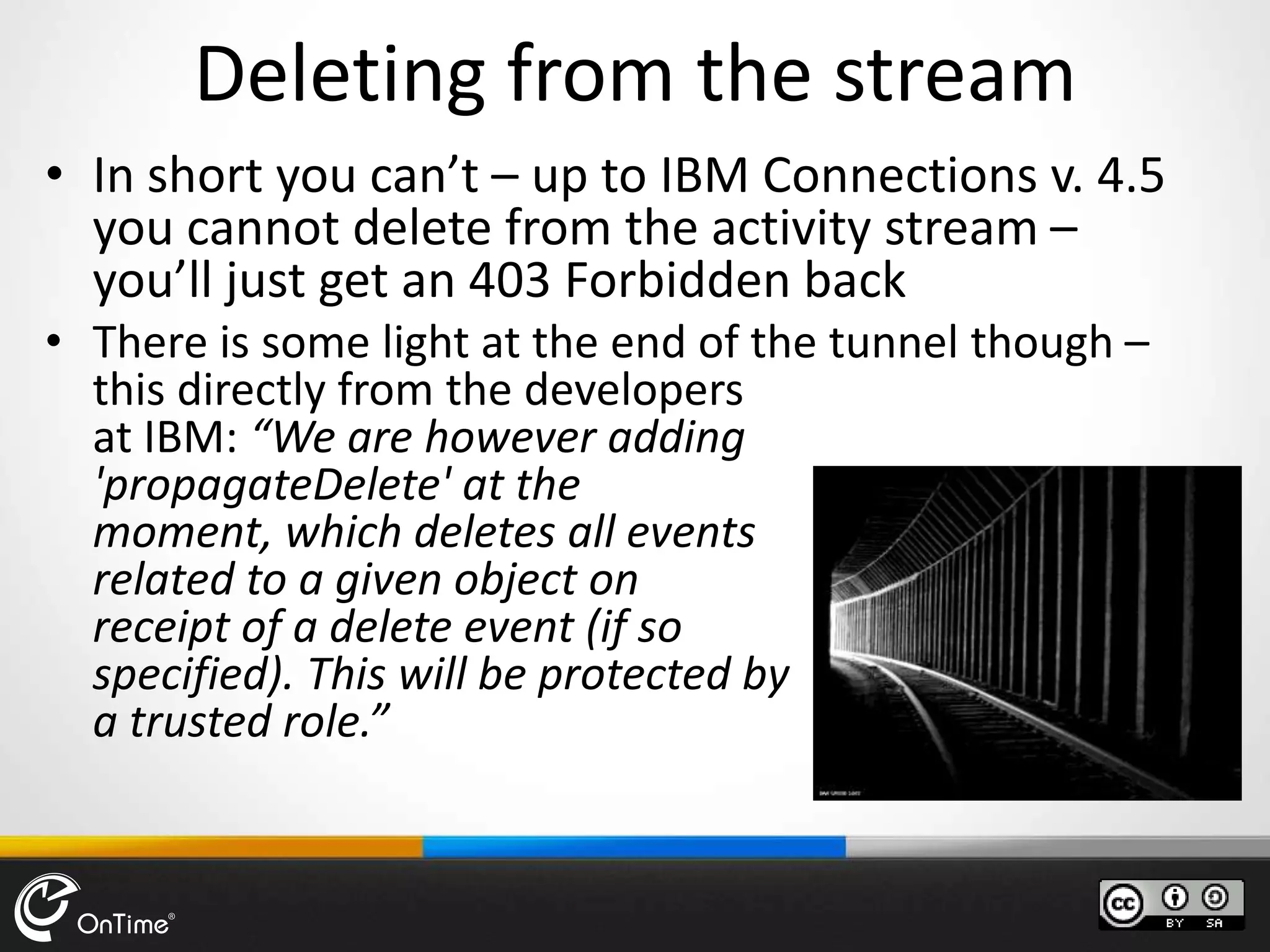 Deleting from the stream
• In short you can’t – up to IBM Connections v. 4.5
you cannot delete from the activity stream –
you’ll just get an 403 Forbidden back
• There is some light at the end of the tunnel though –
this directly from the developers
at IBM: “We are however adding
'propagateDelete' at the
moment, which deletes all events
related to a given object on
receipt of a delete event (if so
specified). This will be protected by
a trusted role.”
 