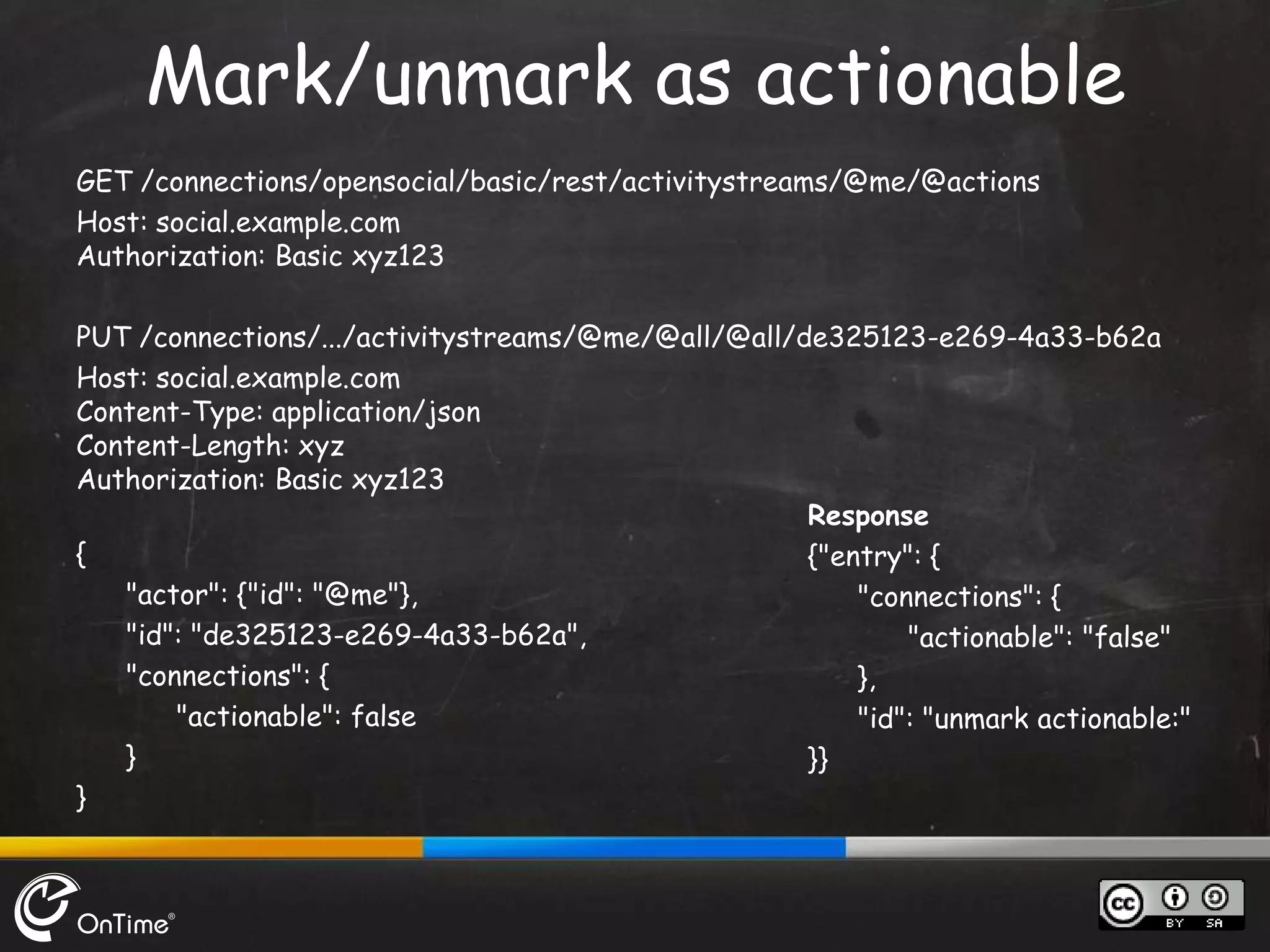GET /connections/opensocial/basic/rest/activitystreams/@me/@actions
Host: social.example.com
Authorization: Basic xyz123
PUT /connections/.../activitystreams/@me/@all/@all/de325123-e269-4a33-b62a
Host: social.example.com
Content-Type: application/json
Content-Length: xyz
Authorization: Basic xyz123
{
"actor": {"id": "@me"},
"id": "de325123-e269-4a33-b62a",
"connections": {
"actionable": false
}
}
Mark/unmark as actionable
Response
{"entry": {
"connections": {
"actionable": "false"
},
"id": "unmark actionable:"
}}
 