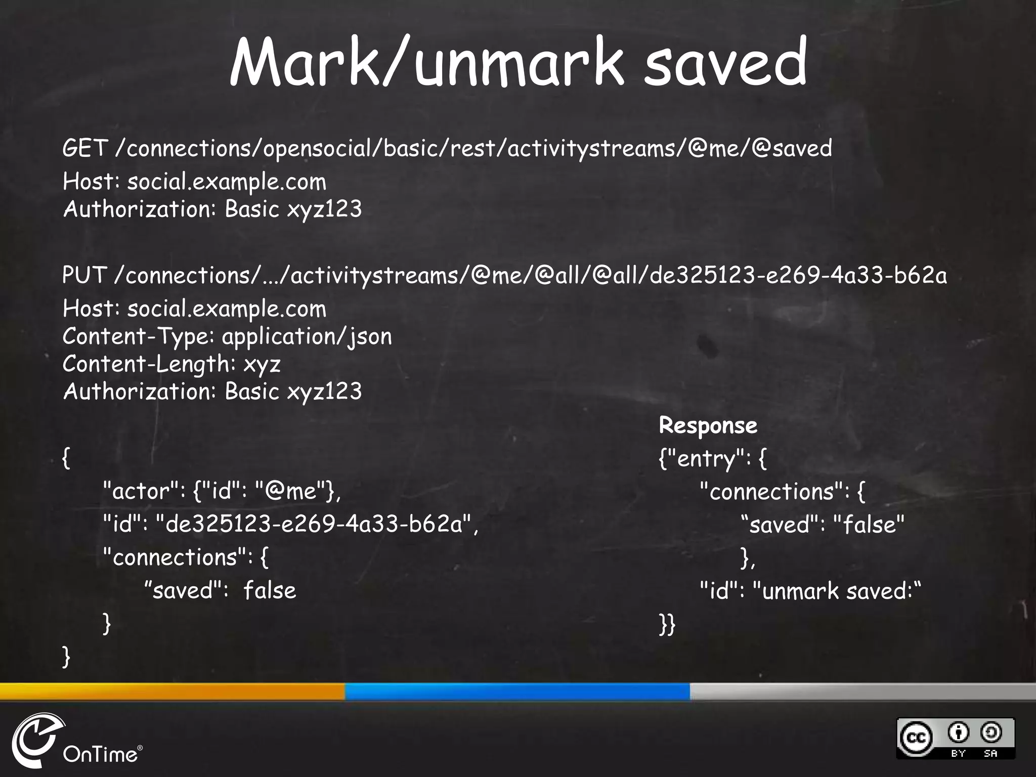 GET /connections/opensocial/basic/rest/activitystreams/@me/@saved
Host: social.example.com
Authorization: Basic xyz123
PUT /connections/.../activitystreams/@me/@all/@all/de325123-e269-4a33-b62a
Host: social.example.com
Content-Type: application/json
Content-Length: xyz
Authorization: Basic xyz123
{
"actor": {"id": "@me"},
"id": "de325123-e269-4a33-b62a",
"connections": {
”saved": false
}
}
Mark/unmark saved
Response
{"entry": {
"connections": {
“saved": "false"
},
"id": "unmark saved:“
}}
 