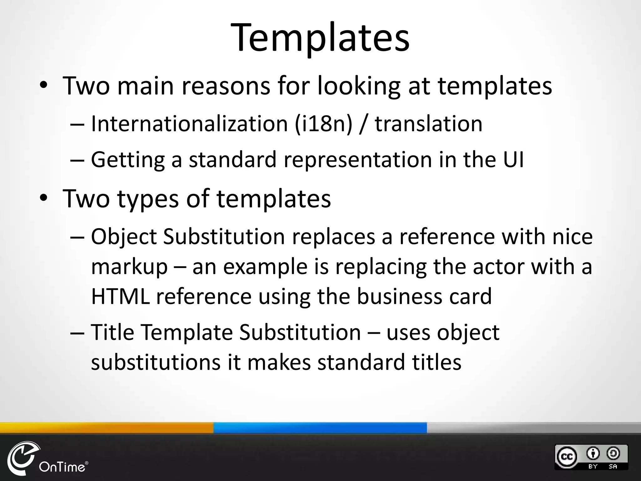Templates
• Two main reasons for looking at templates
– Internationalization (i18n) / translation
– Getting a standard representation in the UI
• Two types of templates
– Object Substitution replaces a reference with nice
markup – an example is replacing the actor with a
HTML reference using the business card
– Title Template Substitution – uses object
substitutions it makes standard titles
 