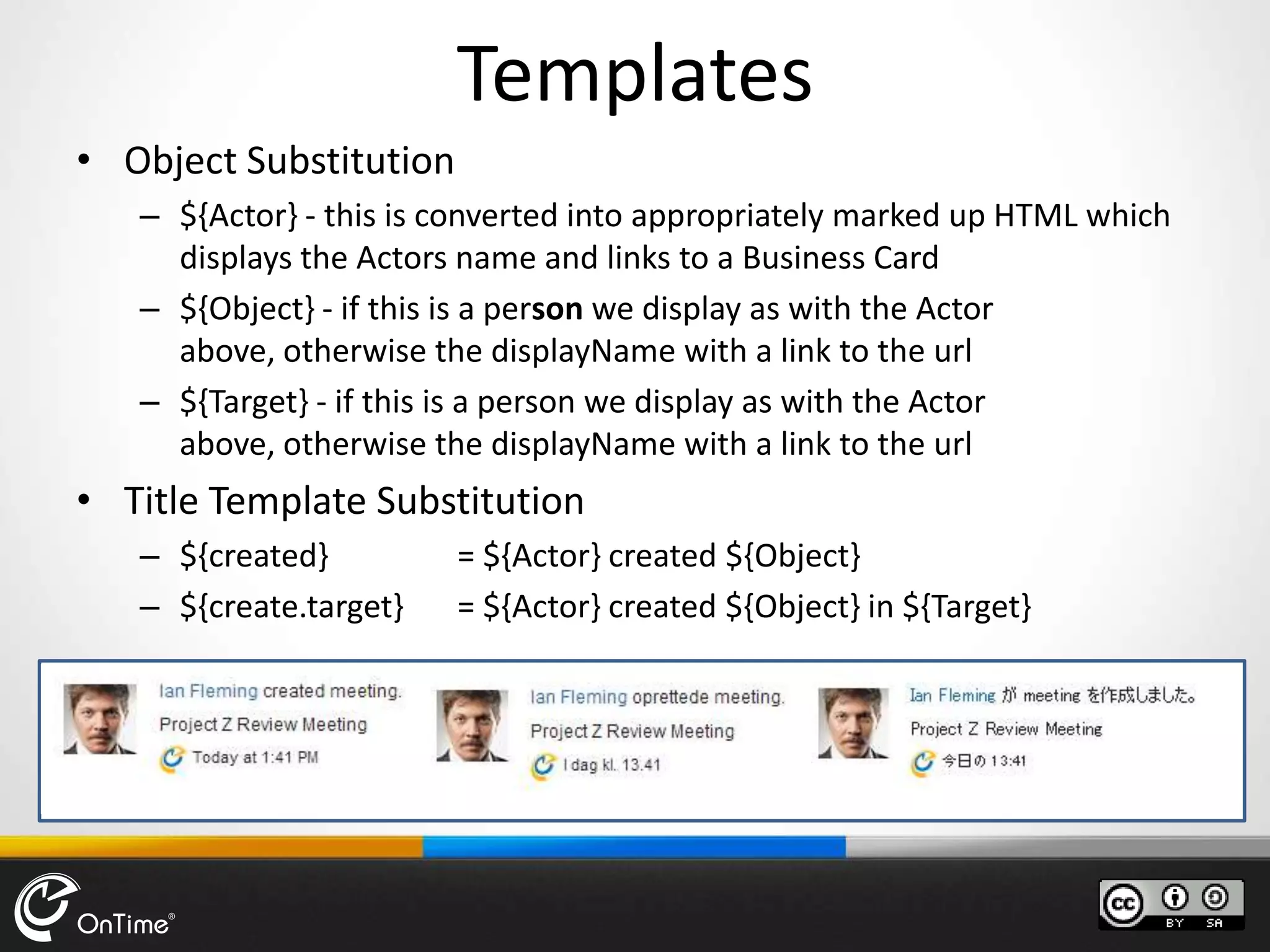Templates
• Object Substitution
– ${Actor} - this is converted into appropriately marked up HTML which
displays the Actors name and links to a Business Card
– ${Object} - if this is a person we display as with the Actor
above, otherwise the displayName with a link to the url
– ${Target} - if this is a person we display as with the Actor
above, otherwise the displayName with a link to the url
• Title Template Substitution
– ${created} = ${Actor} created ${Object}
– ${create.target} = ${Actor} created ${Object} in ${Target}
 