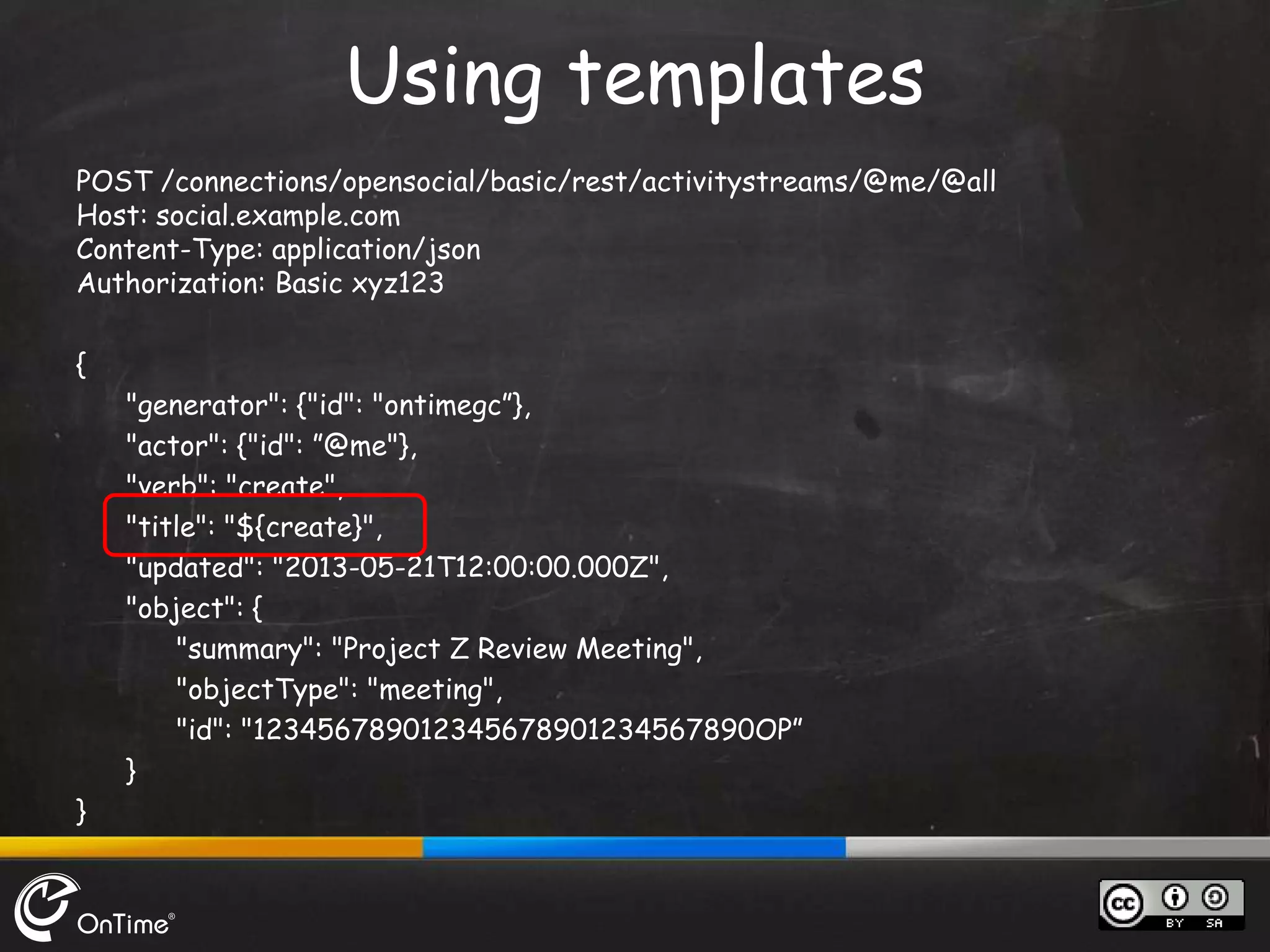POST /connections/opensocial/basic/rest/activitystreams/@me/@all
Host: social.example.com
Content-Type: application/json
Authorization: Basic xyz123
{
"generator": {"id": "ontimegc”},
"actor": {"id": ”@me"},
"verb": "create",
"title": "${create}",
"updated": "2013-05-21T12:00:00.000Z",
"object": {
"summary": "Project Z Review Meeting",
"objectType": "meeting",
"id": "123456789012345678901234567890OP”
}
}
Using templates
 
