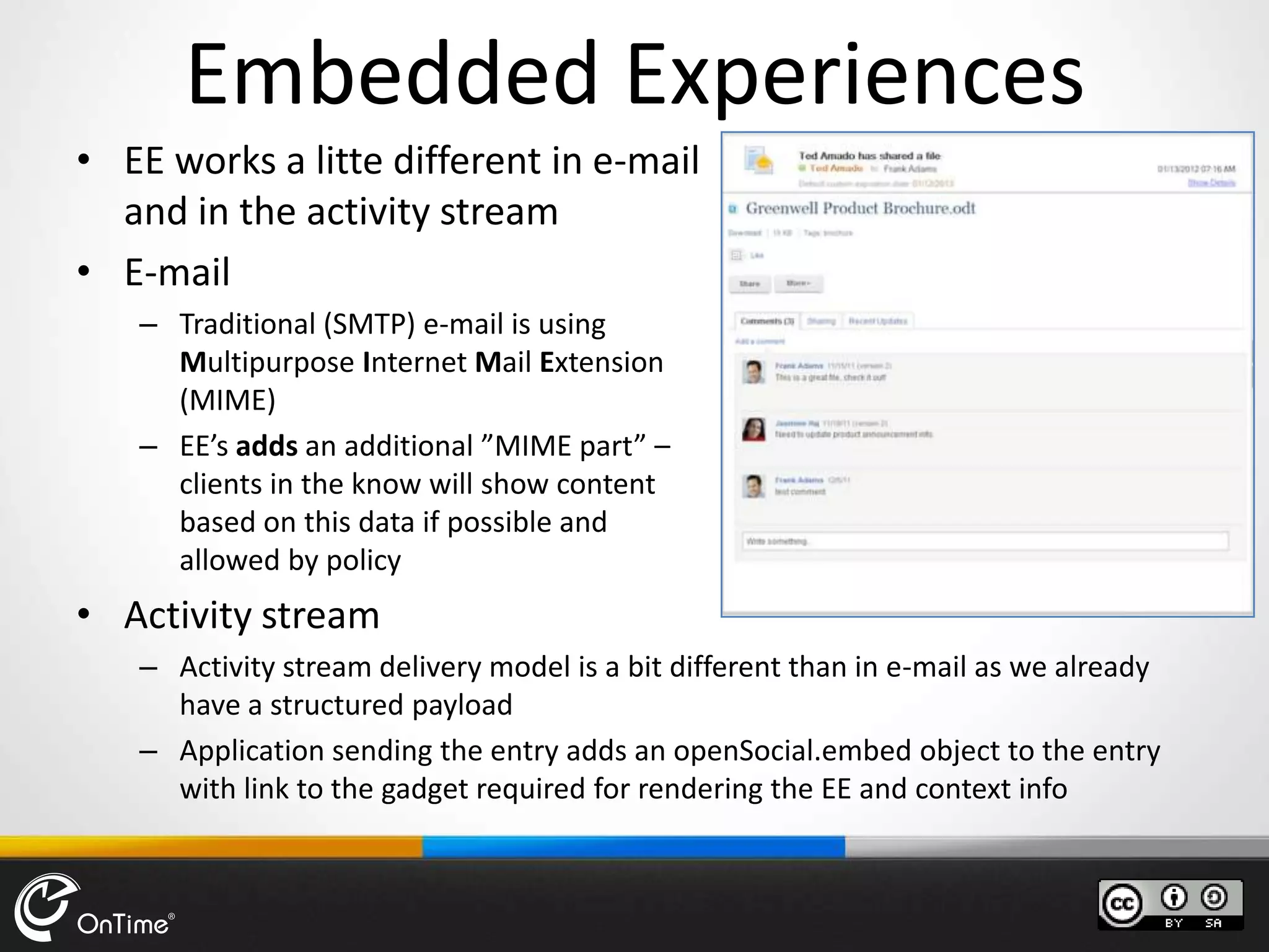 Embedded Experiences
• EE works a litte different in e-mail
and in the activity stream
• E-mail
– Traditional (SMTP) e-mail is using
Multipurpose Internet Mail Extension
(MIME)
– EE’s adds an additional ”MIME part” –
clients in the know will show content
based on this data if possible and
allowed by policy
• Activity stream
– Activity stream delivery model is a bit different than in e-mail as we already
have a structured payload
– Application sending the entry adds an openSocial.embed object to the entry
with link to the gadget required for rendering the EE and context info
 