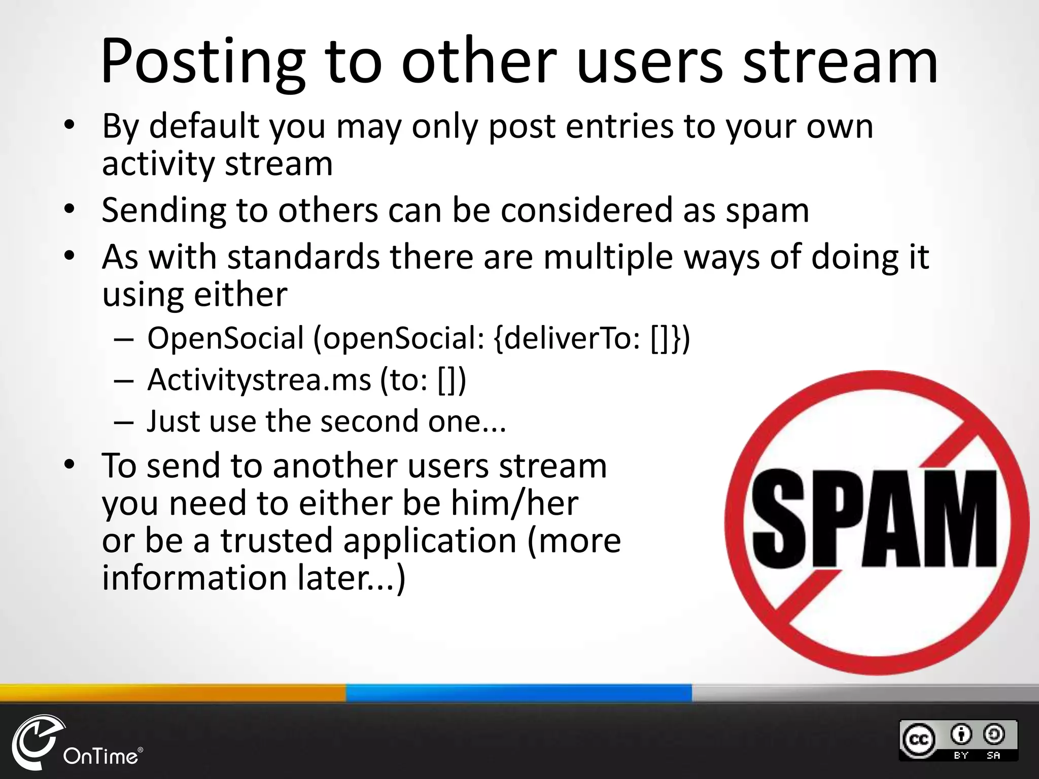 • By default you may only post entries to your own
activity stream
• Sending to others can be considered as spam
• As with standards there are multiple ways of doing it
using either
– OpenSocial (openSocial: {deliverTo: []})
– Activitystrea.ms (to: [])
– Just use the second one...
• To send to another users stream
you need to either be him/her
or be a trusted application (more
information later...)
Posting to other users stream
 