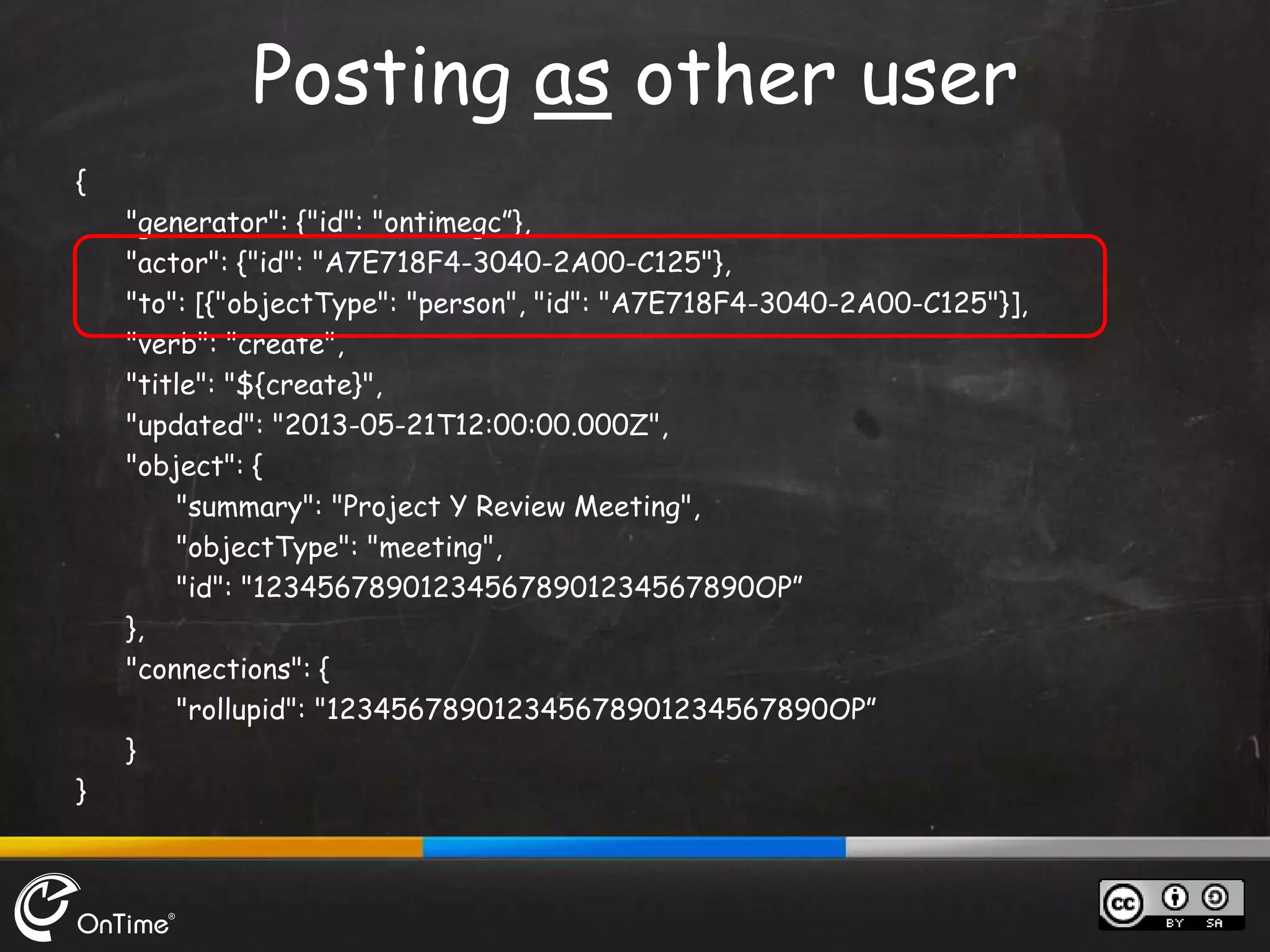 {
"generator": {"id": "ontimegc”},
"actor": {"id": "A7E718F4-3040-2A00-C125"},
"to": [{"objectType": "person", "id": "A7E718F4-3040-2A00-C125"}],
"verb": "create",
"title": "${create}",
"updated": "2013-05-21T12:00:00.000Z",
"object": {
"summary": "Project Y Review Meeting",
"objectType": "meeting",
"id": "123456789012345678901234567890OP”
},
"connections": {
"rollupid": "123456789012345678901234567890OP”
}
}
Posting as other user
 