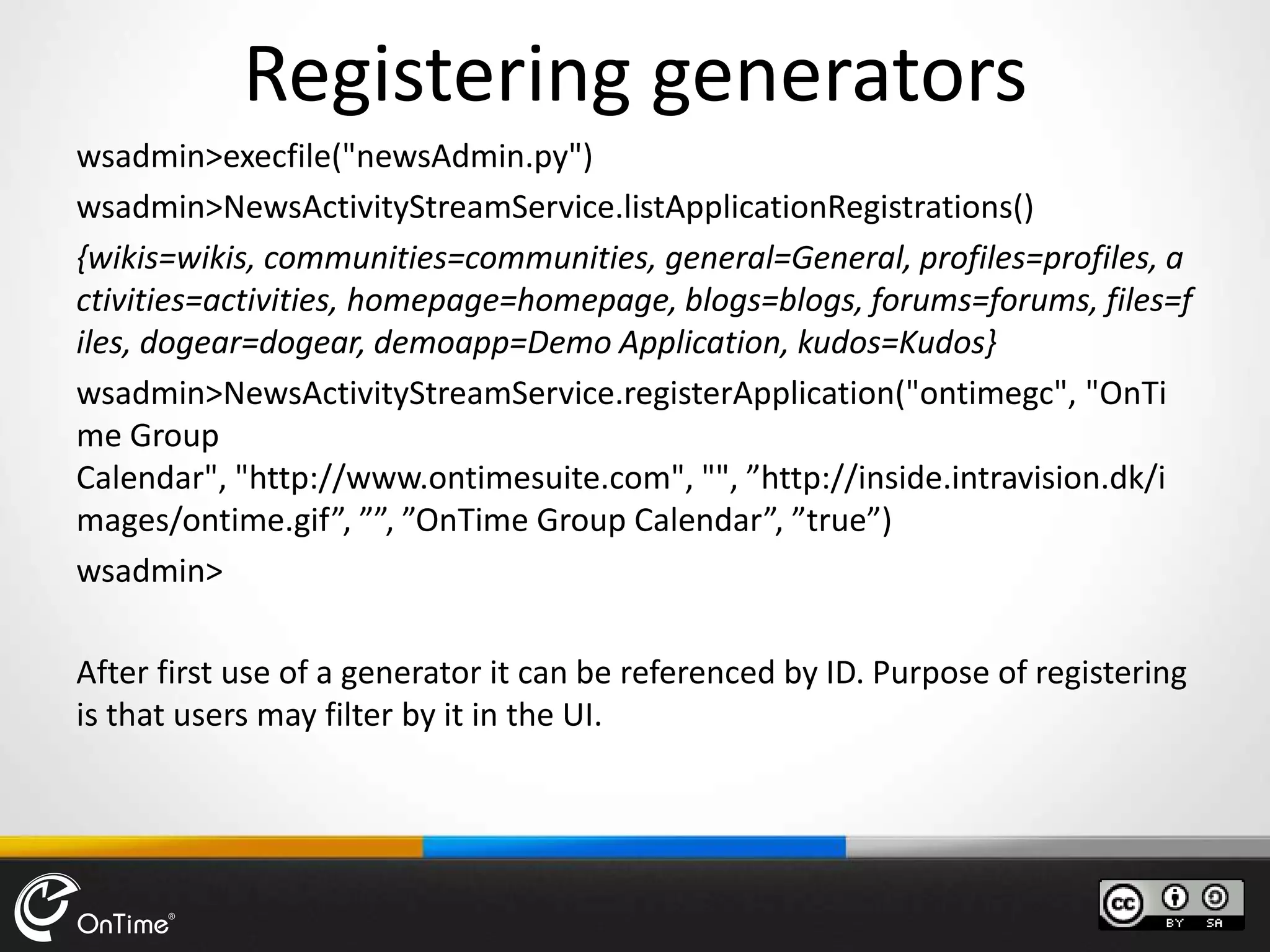 Registering generators
wsadmin>execfile("newsAdmin.py")
wsadmin>NewsActivityStreamService.listApplicationRegistrations()
{wikis=wikis, communities=communities, general=General, profiles=profiles, a
ctivities=activities, homepage=homepage, blogs=blogs, forums=forums, files=f
iles, dogear=dogear, demoapp=Demo Application, kudos=Kudos}
wsadmin>NewsActivityStreamService.registerApplication("ontimegc", "OnTi
me Group
Calendar", "http://www.ontimesuite.com", "", ”http://inside.intravision.dk/i
mages/ontime.gif”, ””, ”OnTime Group Calendar”, ”true”)
wsadmin>
After first use of a generator it can be referenced by ID. Purpose of registering
is that users may filter by it in the UI.
 
