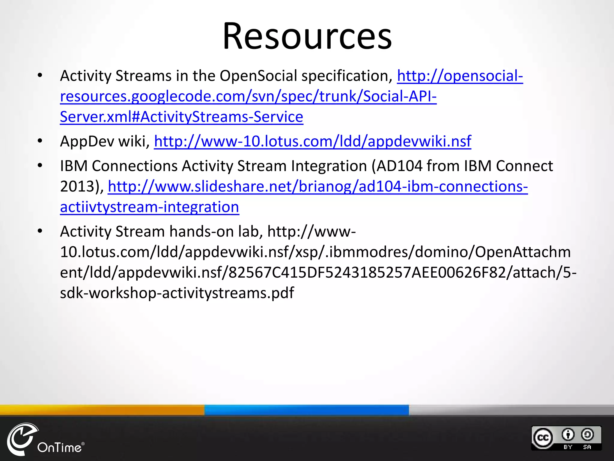Resources
• Activity Streams in the OpenSocial specification, http://opensocial-
resources.googlecode.com/svn/spec/trunk/Social-API-
Server.xml#ActivityStreams-Service
• AppDev wiki, http://www-10.lotus.com/ldd/appdevwiki.nsf
• IBM Connections Activity Stream Integration (AD104 from IBM Connect
2013), http://www.slideshare.net/brianog/ad104-ibm-connections-
actiivtystream-integration
• Activity Stream hands-on lab, http://www-
10.lotus.com/ldd/appdevwiki.nsf/xsp/.ibmmodres/domino/OpenAttachm
ent/ldd/appdevwiki.nsf/82567C415DF5243185257AEE00626F82/attach/5-
sdk-workshop-activitystreams.pdf
 