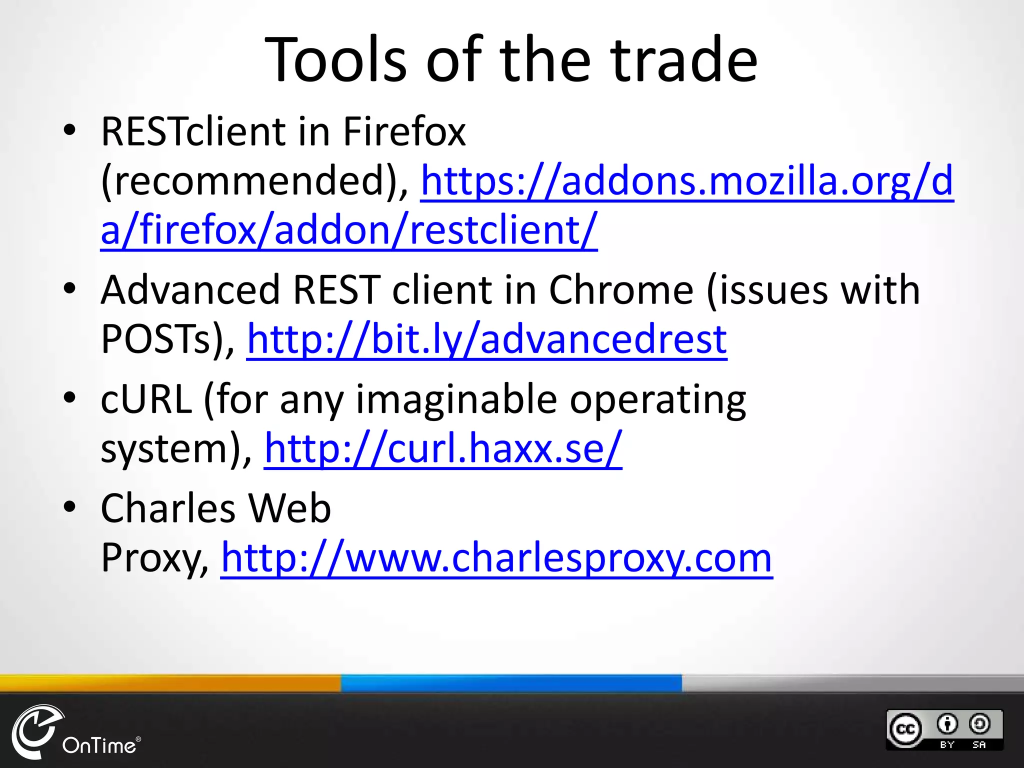 Tools of the trade
• RESTclient in Firefox
(recommended), https://addons.mozilla.org/d
a/firefox/addon/restclient/
• Advanced REST client in Chrome (issues with
POSTs), http://bit.ly/advancedrest
• cURL (for any imaginable operating
system), http://curl.haxx.se/
• Charles Web
Proxy, http://www.charlesproxy.com
 