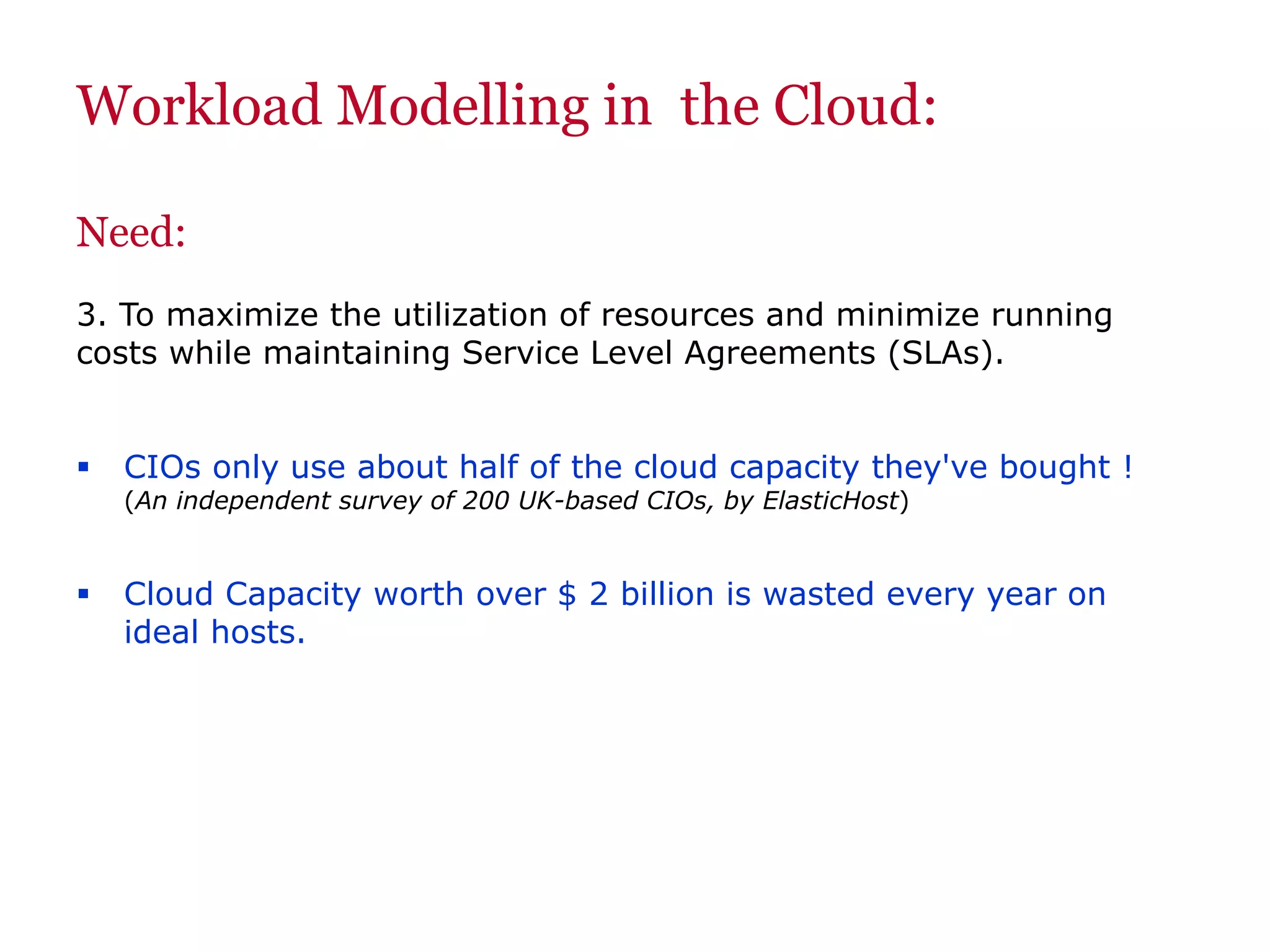 Workload Modelling in the Cloud:
Need:
3. To maximize the utilization of resources and minimize running
costs while maintaining Service Level Agreements (SLAs).
 CIOs only use about half of the cloud capacity they've bought !
(An independent survey of 200 UK-based CIOs, by ElasticHost)
 Cloud Capacity worth over $ 2 billion is wasted every year on
ideal hosts.
 