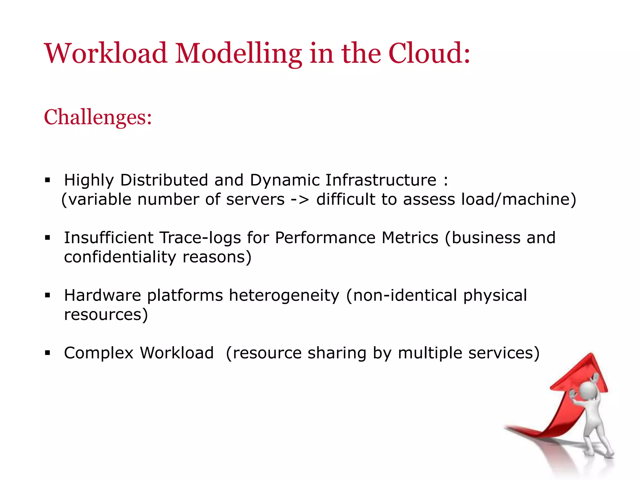 Workload Modelling in the Cloud:
Challenges:
 Highly Distributed and Dynamic Infrastructure :
(variable number of servers -> difficult to assess load/machine)
 Insufficient Trace-logs for Performance Metrics (business and
confidentiality reasons)
 Hardware platforms heterogeneity (non-identical physical
resources)
 Complex Workload (resource sharing by multiple services)
 