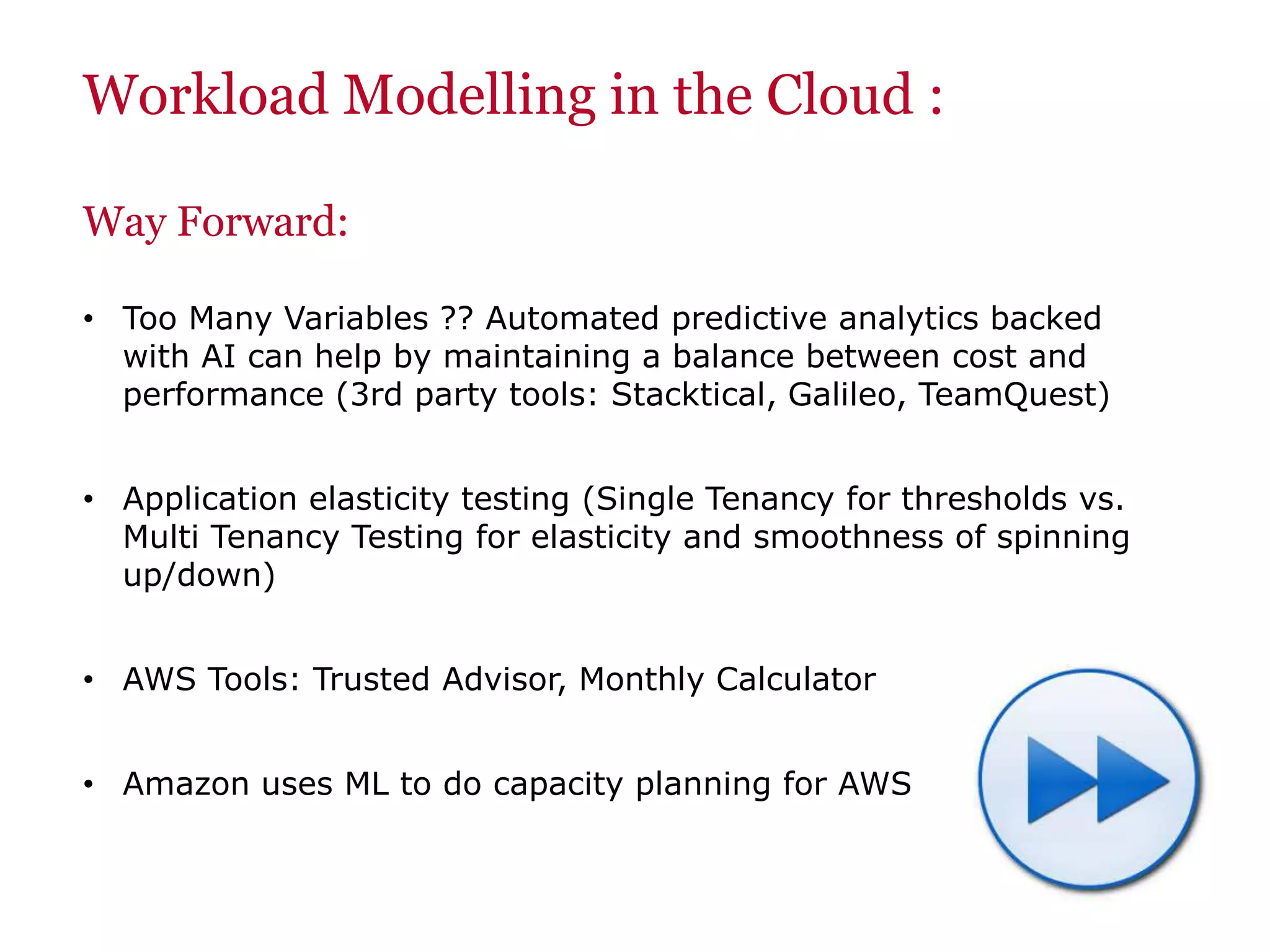 Workload Modelling in the Cloud :
Way Forward:
• Too Many Variables ?? Automated predictive analytics backed
with AI can help by maintaining a balance between cost and
performance (3rd party tools: Stacktical, Galileo, TeamQuest)
• Application elasticity testing (Single Tenancy for thresholds vs.
Multi Tenancy Testing for elasticity and smoothness of spinning
up/down)
• AWS Tools: Trusted Advisor, Monthly Calculator
• Amazon uses ML to do capacity planning for AWS
 