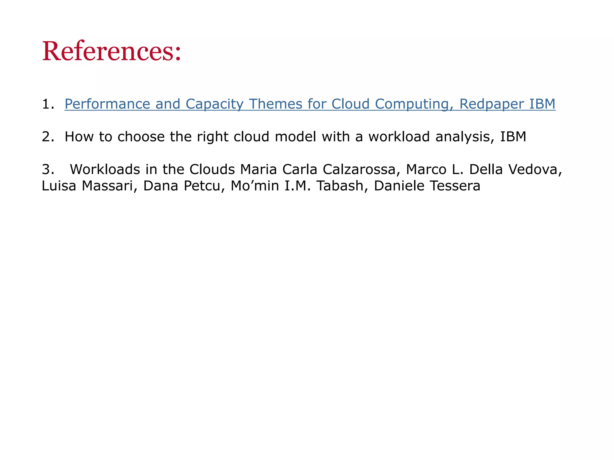 References:
1. Performance and Capacity Themes for Cloud Computing, Redpaper IBM
2. How to choose the right cloud model with a workload analysis, IBM
3. Workloads in the Clouds Maria Carla Calzarossa, Marco L. Della Vedova,
Luisa Massari, Dana Petcu, Mo’min I.M. Tabash, Daniele Tessera
 