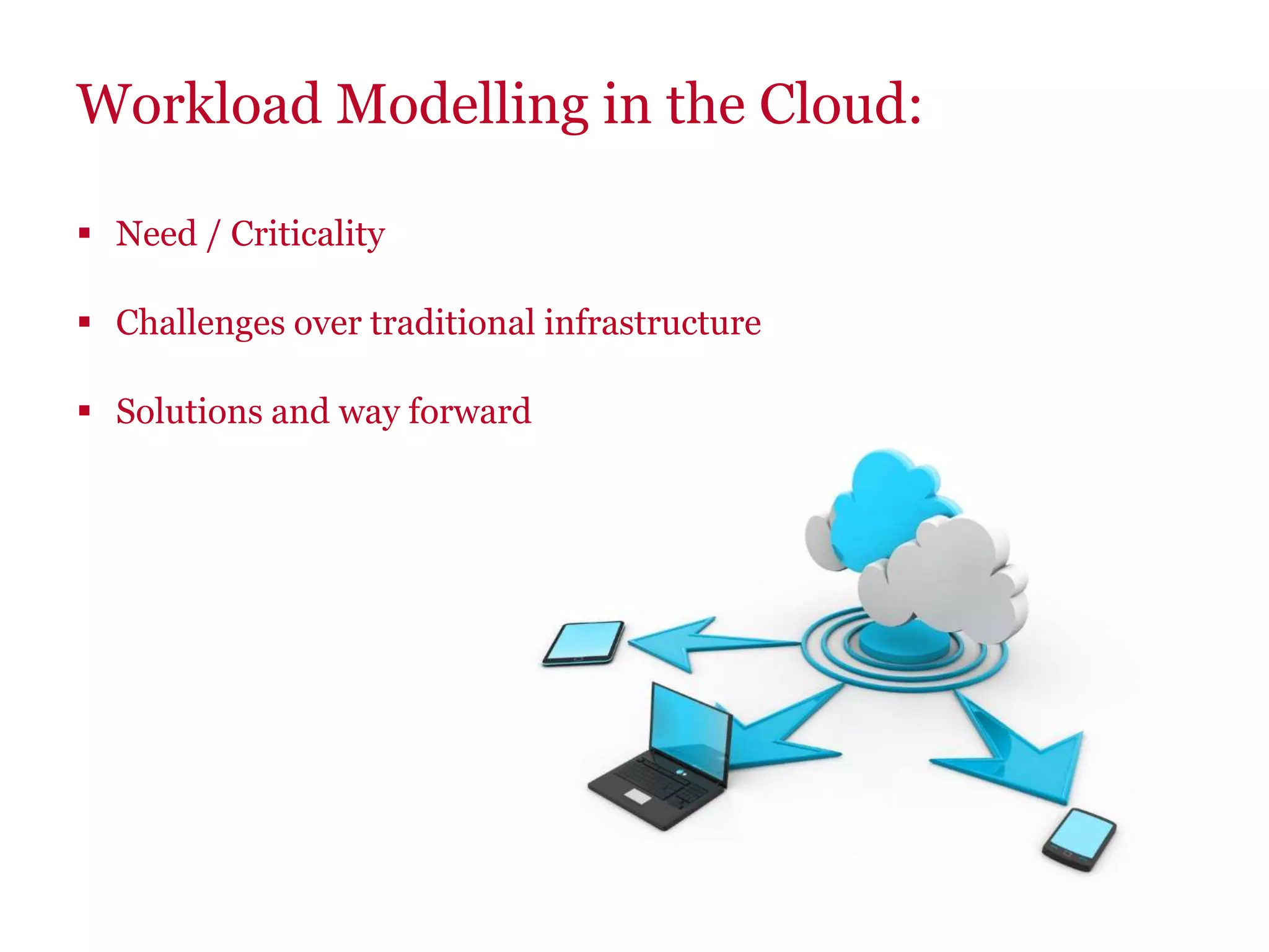 Workload Modelling in the Cloud:
 Need / Criticality
 Challenges over traditional infrastructure
 Solutions and way forward
 