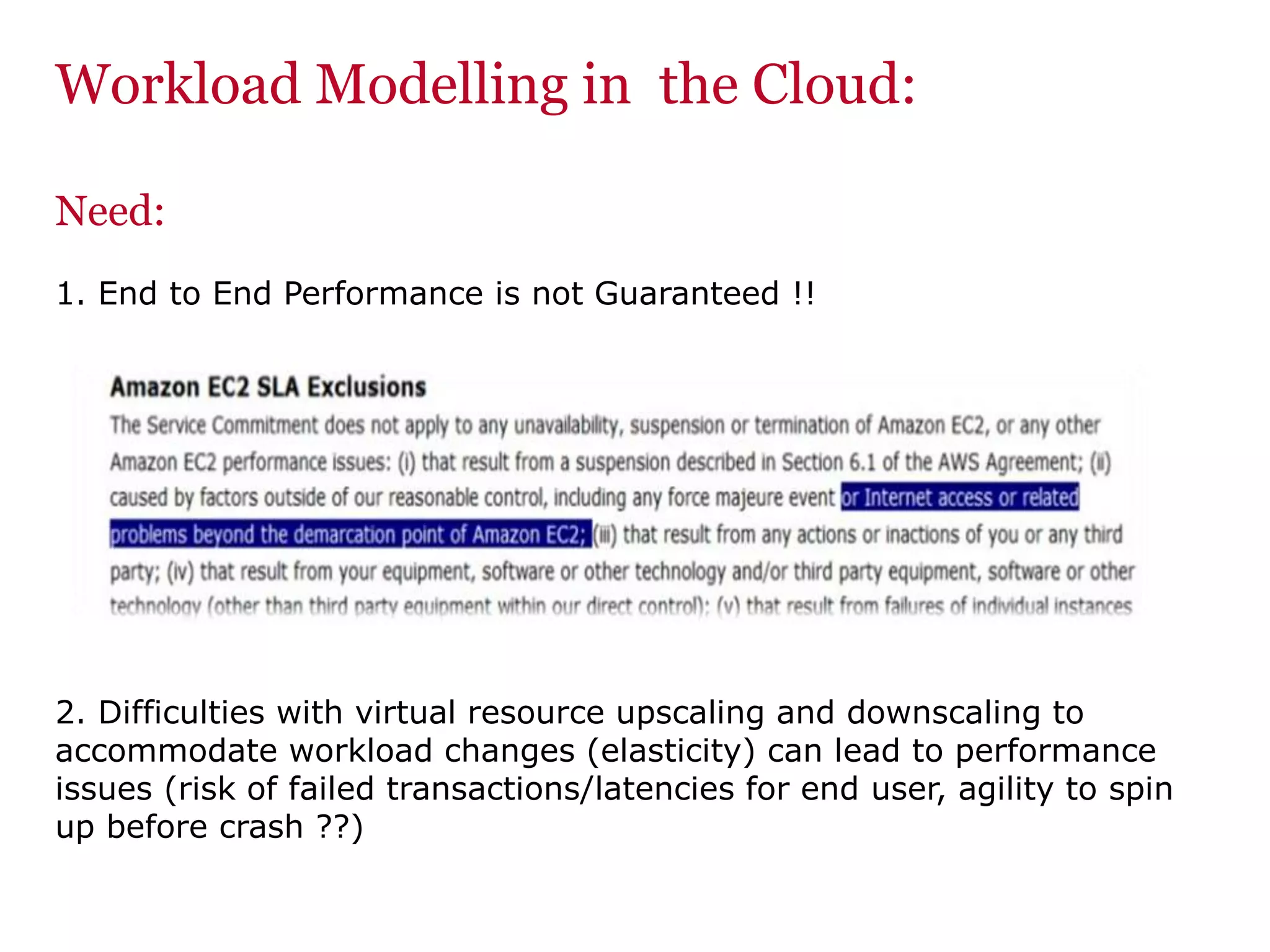 Workload Modelling in the Cloud:
Need:
1. End to End Performance is not Guaranteed !!
2. Difficulties with virtual resource upscaling and downscaling to
accommodate workload changes (elasticity) can lead to performance
issues (risk of failed transactions/latencies for end user, agility to spin
up before crash ??)
 