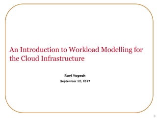 An Introduction to Workload Modelling for
the Cloud Infrastructure
0
Ravi Yogesh
Web Performance Engineer, Wells Fargo
September 12, 2017
 