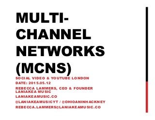 MULTI-
CHANNEL
NETWORKS
(MCNS)SOCIAL VIDEO & YOUTUBE LONDON
DATE: 2015.05.12
REBECCA LAMMERS, CEO & FOUNDER
LANIAKEA MUSIC
LANIAKEAMUSIC.CO
@LANIAKEAMUSICYT / @OHIOANINHACKNEY
REBECCA.LAMMERS@LANIAKEAMUSIC.CO
 