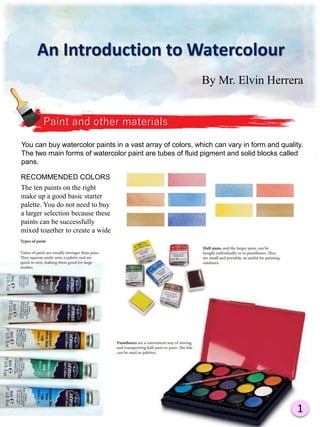 By Mr. Elvin Herrera
Paint and other materials
You can buy watercolor paints in a vast array of colors, which can vary in form and quality.
The two main forms of watercolor paint are tubes of fluid pigment and solid blocks called
pans.
RECOMMENDED COLORS
The ten paints on the right
make up a good basic starter
palette. You do not need to buy
a larger selection because these
paints can be successfully
mixed together to create a wide
range of colors.
1
An Introduction to Watercolour
 