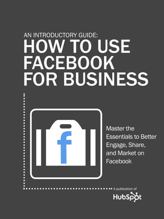 HOW TO USE FACEBOOK FOR BUSINESS1
www.Hubspot.com
Share This Ebook!
HOW TO USE
FACEBOOK
FOR BUSINESS
AN INTRODUCTORY GUIDE:
Master the
Essentials to Better
Engage, Share,
and Market on
Facebook
A publication of
Of
 